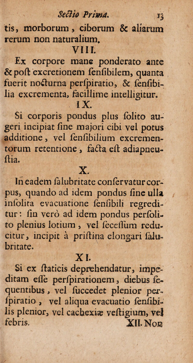 tis, morborum, ciborum & aliarum rerum non naturalium* VIII. Ex corpore mane ponderato ante &poft excretionem fenfibilem, quanta fuerit nofturna perfpiratio, & fenfibi- lia excrementa, facillime intelligitur, IX. Si corporis pondus plus folito au¬ geri incipiat fine majori cibi vel potus additione, vel lenfibilium excremen¬ torum retentione, fa£ta eft adiapneu- ftia. X. In eadem lalubritate confervatur cor¬ pus, quando ad idem pondus fine ulla infolita evacuatione fenfibili regredi¬ tur : fin vero ad idem pondus perfoli- to plenius lotium , vel feceflum redu¬ citur, incipit a priflina elongari lalu¬ britate. XI. Si ex flaticis deprehendatur, impe¬ ditam efle perfpirationem, diebus fc- quentibus, vel luccedet plenior per- fpiratio , vel aliqua evacuatio lenfibi- lis plenior, vel cachexia? vefligium, vel febris. XII. Noes