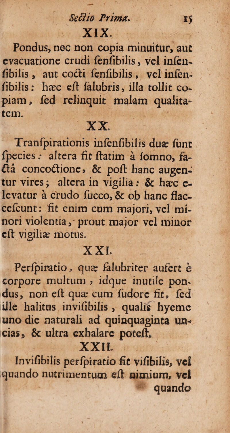 XIX. Pondus, nec non copia minuitur, aut evacuatione crudi (enfibilis, vel infen- fibilis , aut cofti fenfibilis , vel infen- fibilis: hxc eft falubris, illa tollit co¬ piam, fed relinquit malam qualita¬ tem. XX. Tranfpirationis infenfibilis dux funt fpecies.* altera fit ftatim a fomno, fa- fta concoctione > & poft hanc augen¬ tur vires; altera in vigilia; & ha?c e- levatur a crudo fucco, & ob hanc flac- cefcunt: fit enim cum majori, vel mi¬ nori violentia,- prout major vel minor eft vigiliae motus. XXI. Peripiratio, qux ialubriter aufert e corpore multum ? idque inutile pon¬ dus, non eft qux cum fudore fit, fed ille halitus invifibilis , qualis hyemc uno die naturali ad quinquaginta un¬ cias* & ultra exhalare poteft* XXII. Invifibilis perfpiratio fit vifibilis, vel quando nutrimentum eft nimium, vel quando