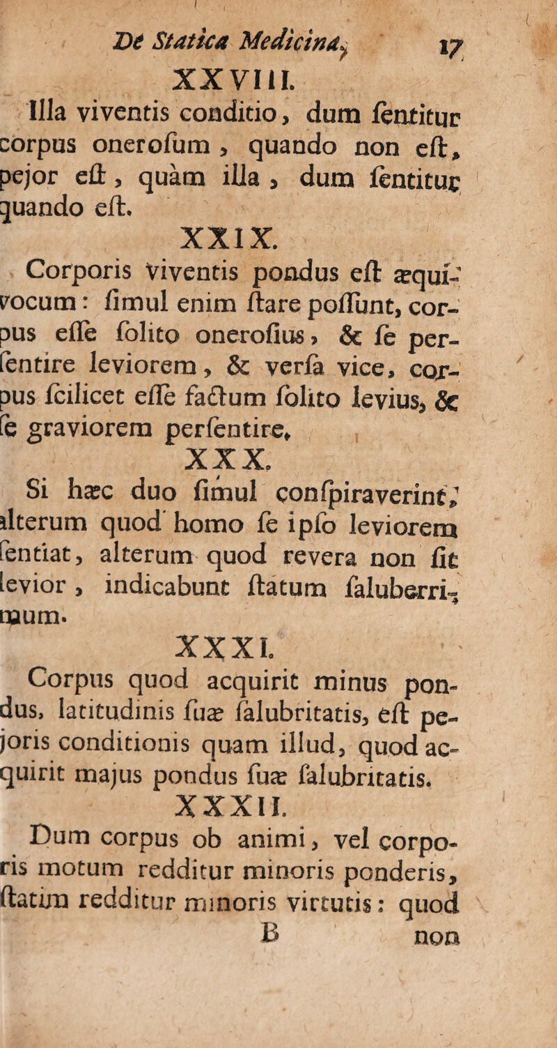 De Statua Medicina^ 17 XXVIII. Illa viventis conditio, dum featitur corpus onerofum , quando non efl, pejor efl, quam illa , dum fentituc quando eft. XXIX. Corporis viventis pondus efl atqui-' rocum: fimul enim flare poliunt, cor¬ pus efle folito onerofius, & fe per- fentire leviorem, & verfa vice, cor¬ pus fcilicet efle facium folito levius, & fe graviorem perfentire, XXX. Si hatc duo fimul confpiraverint; ilterum quod homo fe ipfo leviorem Pendat, alterum quod revera non fie levior, indicabunt flatum faluberrf, naum. XXXI. Corpus quod acquirit minus pon¬ dus, latitudinis fuat falubritatis, efl pe- joris conditionis quam illud, quod ac¬ quirit majus pondus fua; falubritatis. XXXII. Dum corpus ob animi, vel corpo¬ ris motum redditur minoris ponderis, flatim redditur minoris virtutis: quod B non