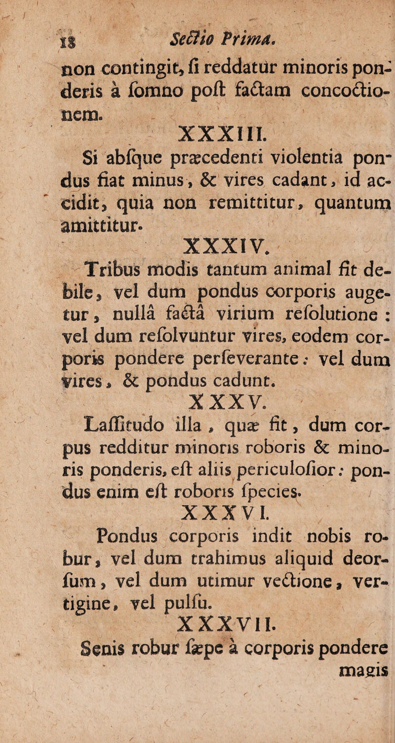 non contingit* fi reddatur minoris pon¬ deris a fomno poft fa&atn conco&io- nem. XXXIII. Si abfque pracedenti violentia pon¬ dus fiat minus, & vires cadant, id ac¬ cidit* quia non remittitur, quantum amittitur. XXXIV. Tribus modis tantum animal fit de¬ bile* vel dum pondus corporis auge¬ tur , nulla fa£ta virium refolutione : vel dum refolvuntur vires, eodem cor¬ poris pondere perfeverante; vel dum vires, & pondus cadunt. XXXV. Laffitudo illa , qua? fit, dum cor¬ pus redditur minoris roboris & mino¬ ris ponderis, eft aliis periculofior; pon¬ dus enim e/l roboris fpecies. XXXVI. Pondus corporis indit nobis ro¬ bur, vel dura trahimus aliquid deor- fura, vel dum utimur vedione, ver¬ tigine, vel pulfu. XXXVII. Senis robur fsepe a corporis pondere magis