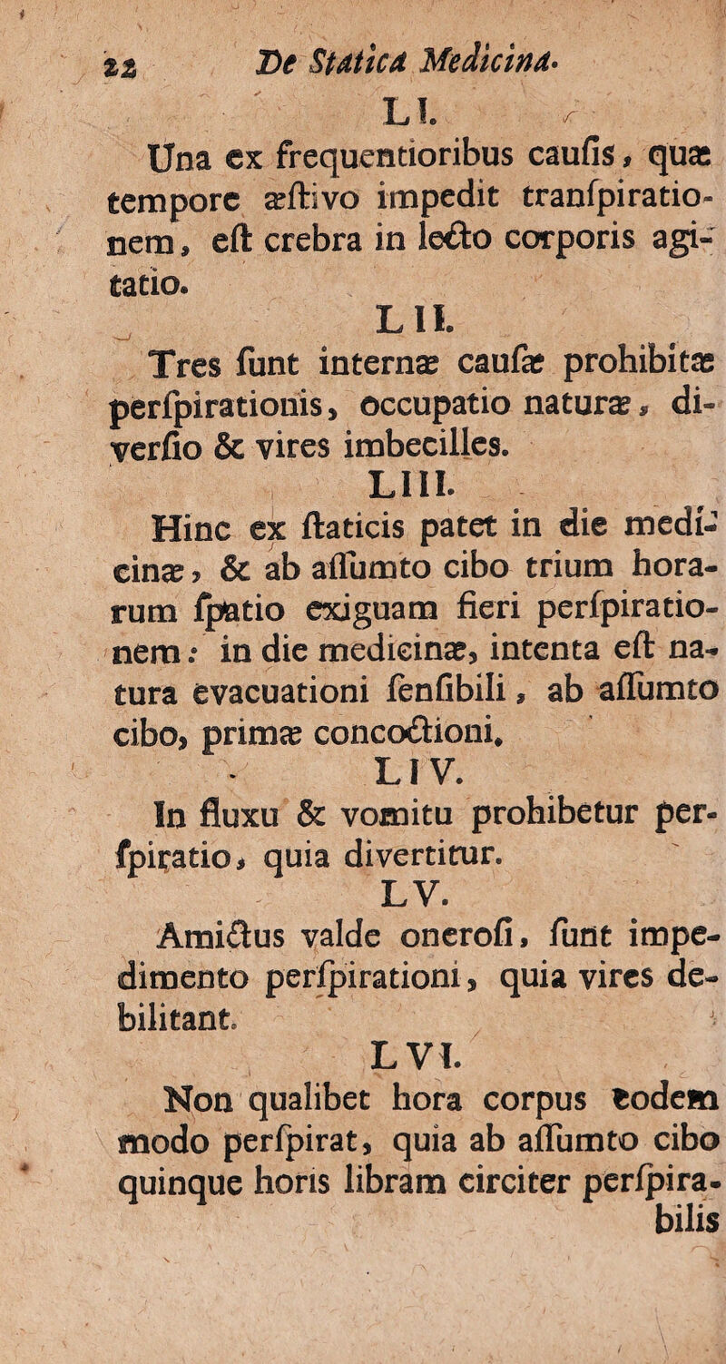 LI. * ■ Una ex frequentioribus caufis, quas tempore aftivo impedit tranfpiratio- nem > eft crebra in ledo corporis agi¬ tatio. L II. Tres funt interna; caufa prohibita; perfpirationis, occupatio natura, di- yerfio & vires imbecilles. LUI. Hinc ex ftaticis patet in die medi¬ cina , & ab afliimto cibo trium hora¬ rum fpatio exiguam fieri perfpiratio- nem •• in die medicina, intenta eft na¬ tura evacuationi fenfibili, ab aflumto cibo, prima concodioni. LI V. In fluxu & vomitu prohibetur per- fpiratio, quia divertitur. LV. Amidus valde onerofi, funt impe¬ dimento perlpirationi, quia vires de¬ bilitant. L VI. Non qualibet hora corpus eodem modo perfpirat, quia ab ailiimto cibo quinque horis libram circiter perlpira- bilis