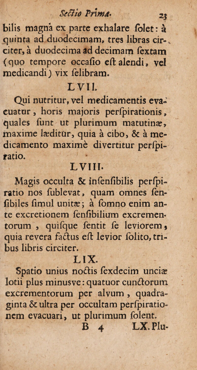 SecHo Prmd• 2$ bilis magna ex parte exhalare fblet: k quinta ad duodecimam, tres libras cir¬ citer, a duodecima ad decimam fextam (quo tempore occafio eftalendi, vel medicandi) vix felibram. LVIh Qui nutritur, vel medicamentis eva¬ cuator, horis majoris perfpirationis, quales funt ut plurimum matutina, maxime heditur, quia a cibo, & a me¬ dicamento maxime divertitur perlpi- ratio. LVIII. Magis occulta & infenfibilis perfpi- ratio nos fublevat, quam omnes fen- fibiles fimul unita?; a fomno enim an¬ te excretionem fenfibilium excremem torum , quifque fentit fe leviorem, quia revera fadus eft levior iolito, tri¬ bus libris circiter. LIX. Spatio unius nodis fexdecim unci^ lotii plus minusve: quatuor eundorum excrementorum per alvum , quadra¬ ginta & ultra per occultam perfpiratio- nem evacuari, ut plurimum folent.