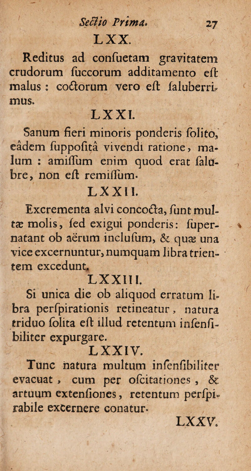 LXX. V Reditus ad confuetam gravitatem crudorum fuecorum additamento eft malus: co&orum vero eft faluberrfi mus. LXXI. Sanum fieri minoris ponderis folito, eadem fuppofita vivendi ratione, ma¬ lum : amiffum enim quod erat fald- bre, non eft remiflum. LXX 11. - Excrementa alvi concoda, fiunt inul¬ ta molis, fed exigui ponderis: fuper- natant ob aerum inclufium, & quas una vice excernuntur, numquam libra trien¬ tem excedunt, LXXIIl. Si unica die ob aliquod erratum li¬ bra perfipirationis retineatur, natura triduo fiolita eft illud retentum infienfi- biliter expurgare. LXXIV. Tunc natura multum infienfibiliter evacuat , cum per ofcitationes , & artuum extenfiones, retentum perfpfi rabile excernere conatur. LXXV*