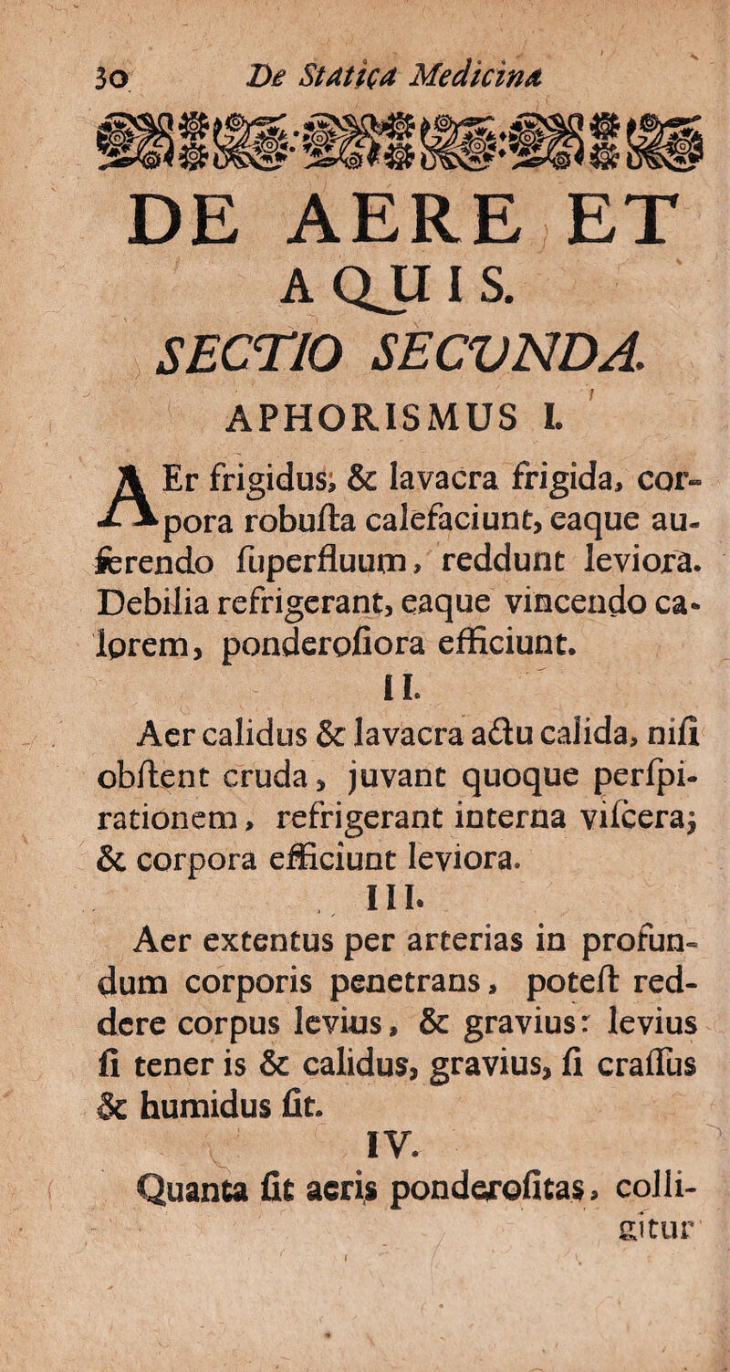 DE AERE ET AQJIIS. SECTIO SECVNDA. APHORISMUS L A Er frigidus; & lavacra frigida, cor» pora robufta calefaciunt, eaque au¬ ferendo fuperfluurn, reddunt leviora. Debilia refrigerant, eaque vincendo ca* Iprem, ponderofiora efficiunt. II. Aer calidus & lavacra a&u calida, nifi obftent cruda, juvant quoque perfpi- rationem, refrigerant interna vifceraj & corpora efficiunt leviora. III. Aer extentus per arterias in profun- dum corporis penetrans, poteft red¬ dere corpus levius, & gravius: levius fi tener is & calidus, gravius, fi craflus 8c humidus fit IV. Quanta fit acris pondejrofitas, colli¬ nitur'