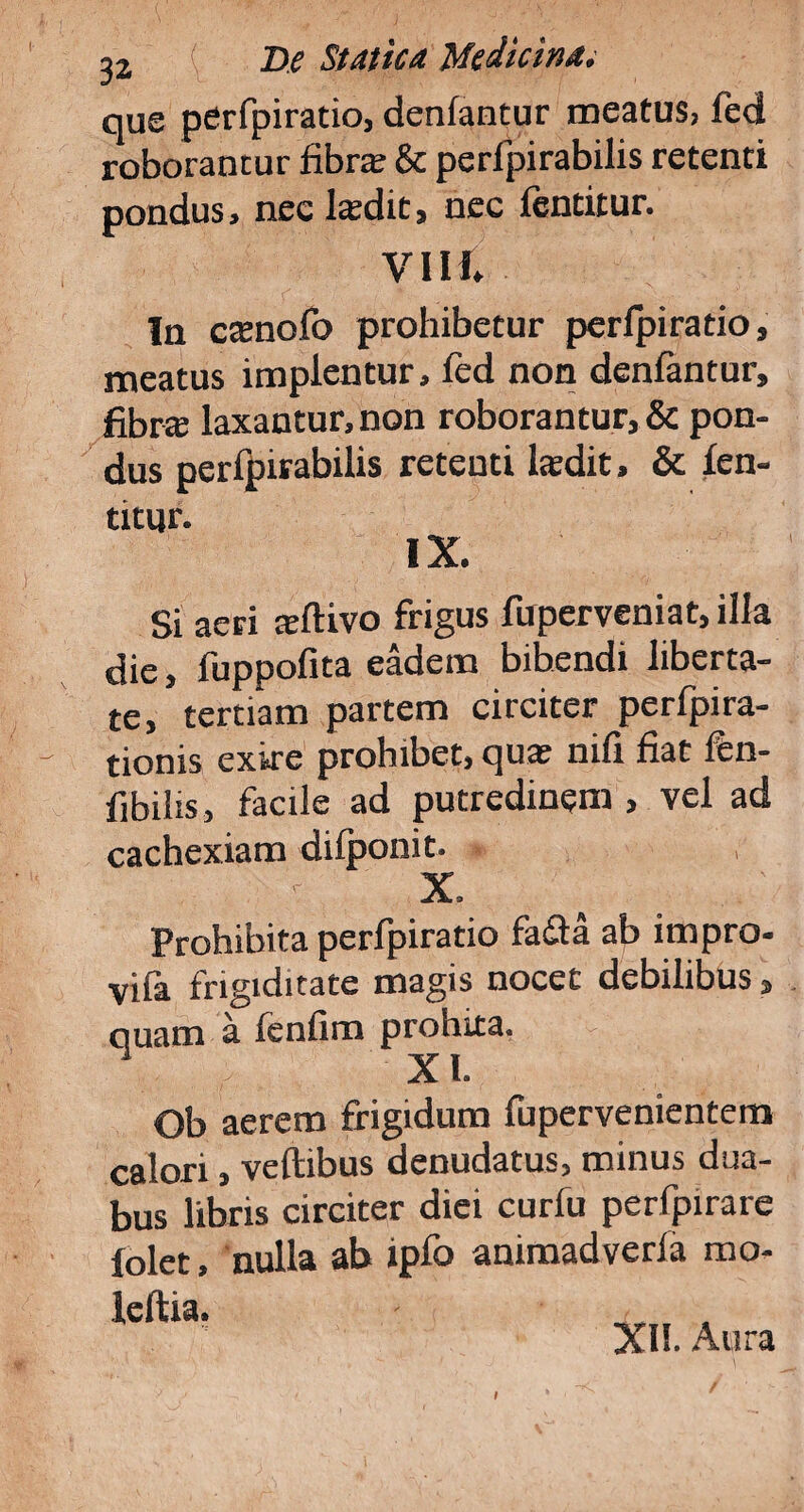 que perfpiratio, denfantur meatus, fed roborantur fibra; & perfpirabilis retenti pondus, nec laedit, nec lentitur. VIII. In canofo prohibetur perfpiratio, meatus implentur, fed non denfantur, fibra laxantur, non roborantur, & pon¬ dus perfpirabilis retenti ladit, & len- titur. IX. Si aeri aftivo frigus fuperveniat, illa die, fuppofita eadem bibendi liberta¬ te, tertiam partem circiter perfpira- tionis exire prohibet, qua nifi fiat fen- fibilis, facile ad putredinem , vel ad cachexiam difponit. » X. Prohibita perfpiratio fa£ta ab impro- vifa frigiditate magis nocet debilibus, quam a fenfim prohita. XI. Ob aerem frigidum fupervenientem calori, veftibus denudatus, minus dua¬ bus libris circiter diei curfu perfpirare folet, nulla ab ipfo animadverfa mo- leftia, XH. Aura I