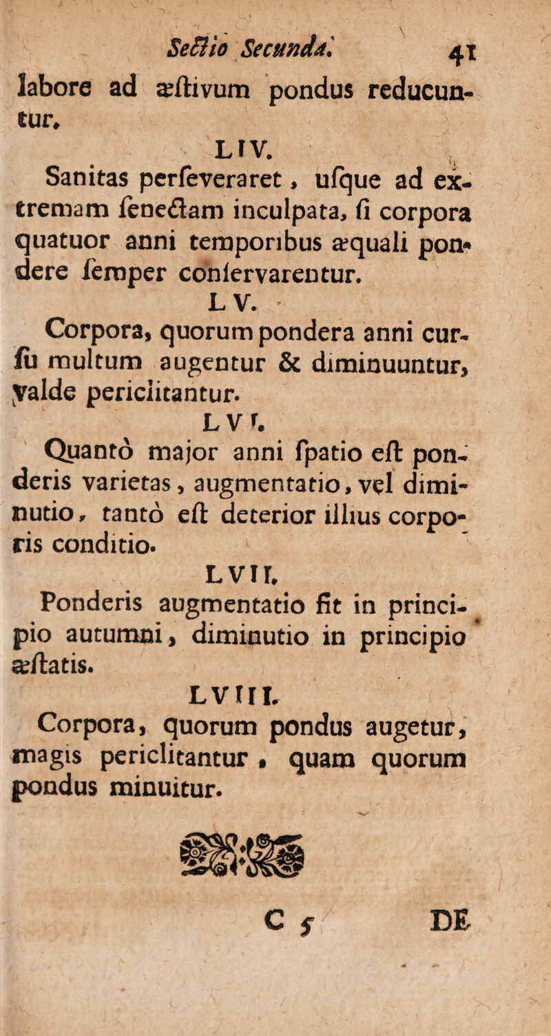 labore ad Clivum pondus reducun¬ tur* LFV. Sanitas perfeveraret, ulque ad ex¬ tremam fene&am inculpata, fi corpora quatuor anni temporibus aequali pon* dere ieraper coniervarentur. LV. Corpora, quorum pondera anni cur- lu multum augentur & diminuuntur, yalde periclitantur. LVr. Quanto major anni fpatio e/t pon¬ deris varietas, augmentatio,vel dimi- nutio, tanto eft deterior illius corpo¬ ris conditio. Lvir, Ponderis augmentatio fit in princi- pio autumni, diminutio in principio adlatis. Lvrn, Corpora, quorum pondus augetur, magis periclitantur • quam quorum pondus minuitur.