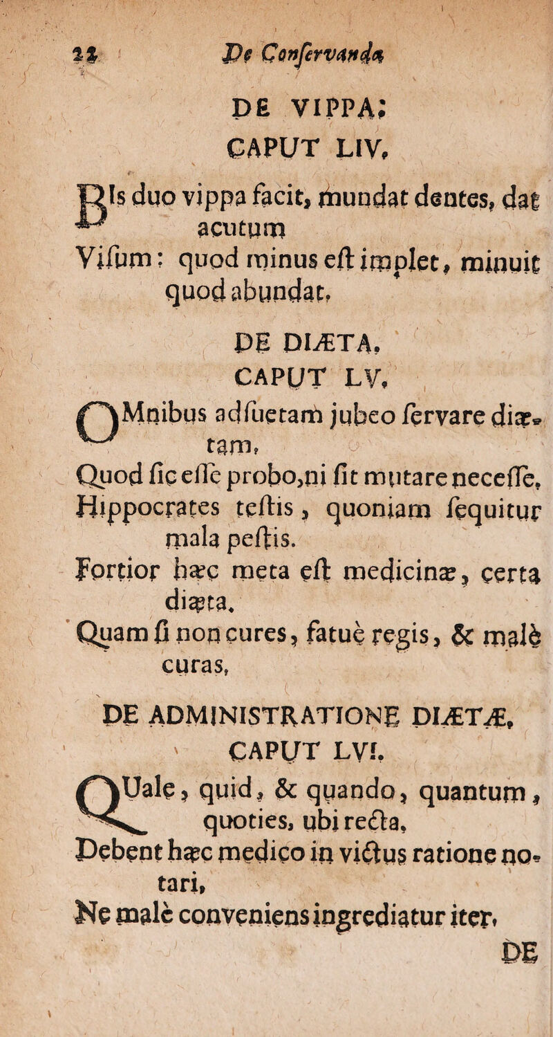 % Do Confervende V -i ' v DE vippa; CAPUT LIV, \ ' 1 ' e- Dis duo vippa facit, fiiundat dentes, dat ■*J acutum Vifum; quod minuseftimplet, minuit quod abundat, DE DUETA, CAPUT LV. adfuetam jubeo fervare dia;» tgm, Quod fic ertc probo,ni fi t m utare necefie, Hippocrates tertis, quoniam fequitur mala pertis. Fordor ha?c meta efit medicina;, certa diasta. Quam fi non cures, fatue regis, & malb curas, t ' ' DE ADMINISTRATIONE DIAETAE, ' CAPUT LVf. QUale, quid, & quando, quantum, quoties, ubi refla. Debent ha?c medico in viftus ratione nec¬ tari, Ne male conveniens ingrediatur iter.