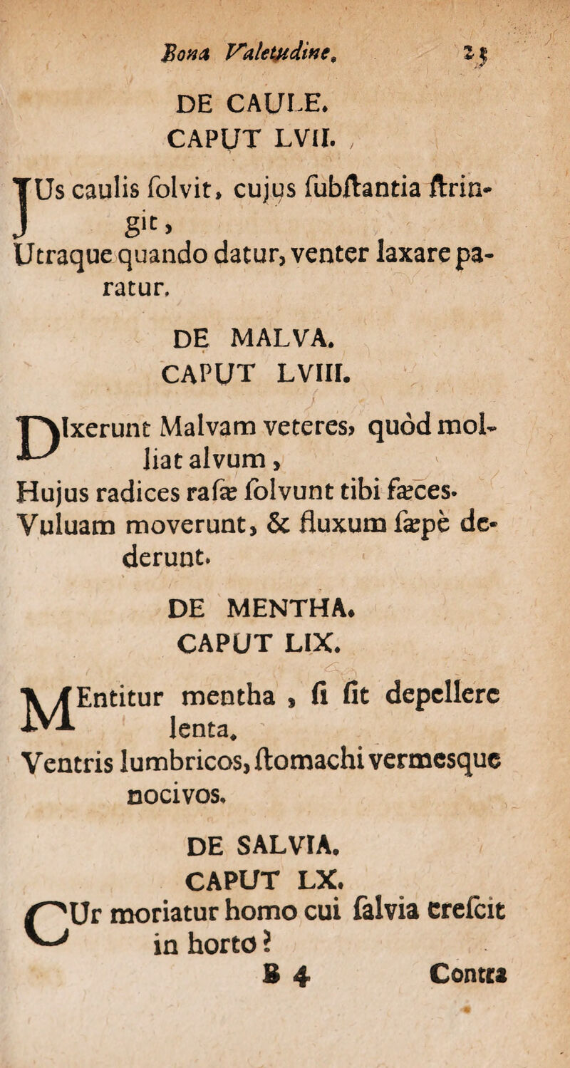 DE CAULE. CAPUT LVII. , TUs caulis folvit, cujus fubilantia ftrin- J gic> Utraque quando datur, venter laxare pa¬ ratur, DE MALVA. CAPUT LVIII. T^lxerunt Malvam veteres? quodmoL ^ liat alvum, Hujus radices rafe fblvunt tibi fa?ces- Yuluam moverunt, & fluxum fepe de¬ derunt. DE MENTHA* CAPUT LIX. MEntitur mentha , fi fit depellere lenta. Ventris lumbricos, ftomachi vermesque nocivos. DE SALVIA. CAPUT LX. CUr moriatur homo cui falvia crelcit in horto ? B 4 Contra