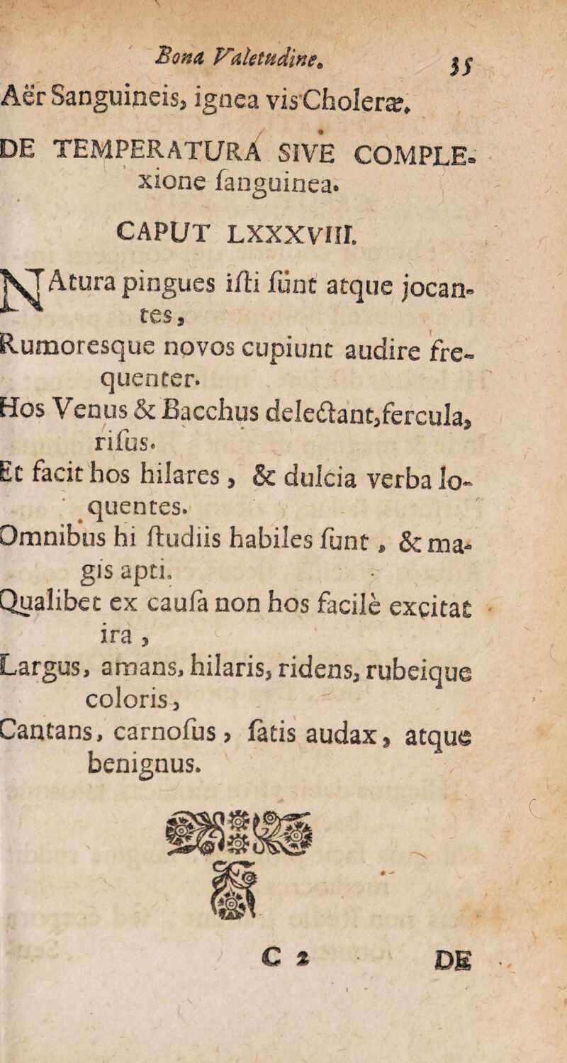 Aer Sanguineis, ignea visChoIera* DE TEMPERATURA SIVE COMPLE® xione fanguinea. CAPUT LXXXVIIL KTAcura pingues ifti funt atque jocan< tes, Rumoresque novos cupiunt audire fre¬ quenter. Hos Venus & Bacchus dele&ant,fercula, rifus. Ec facit hos hilares, & dulcia verba lo~ quentes. Omnibus hi ftudiis habiles funt» & ma¬ gis apti. Qualibet ex caufa non hos facile exqitat ira , Largus, amans, hilaris, ridens, rubeique coloris, Cantans, carnofus > fatis audax, atqu& benignus.