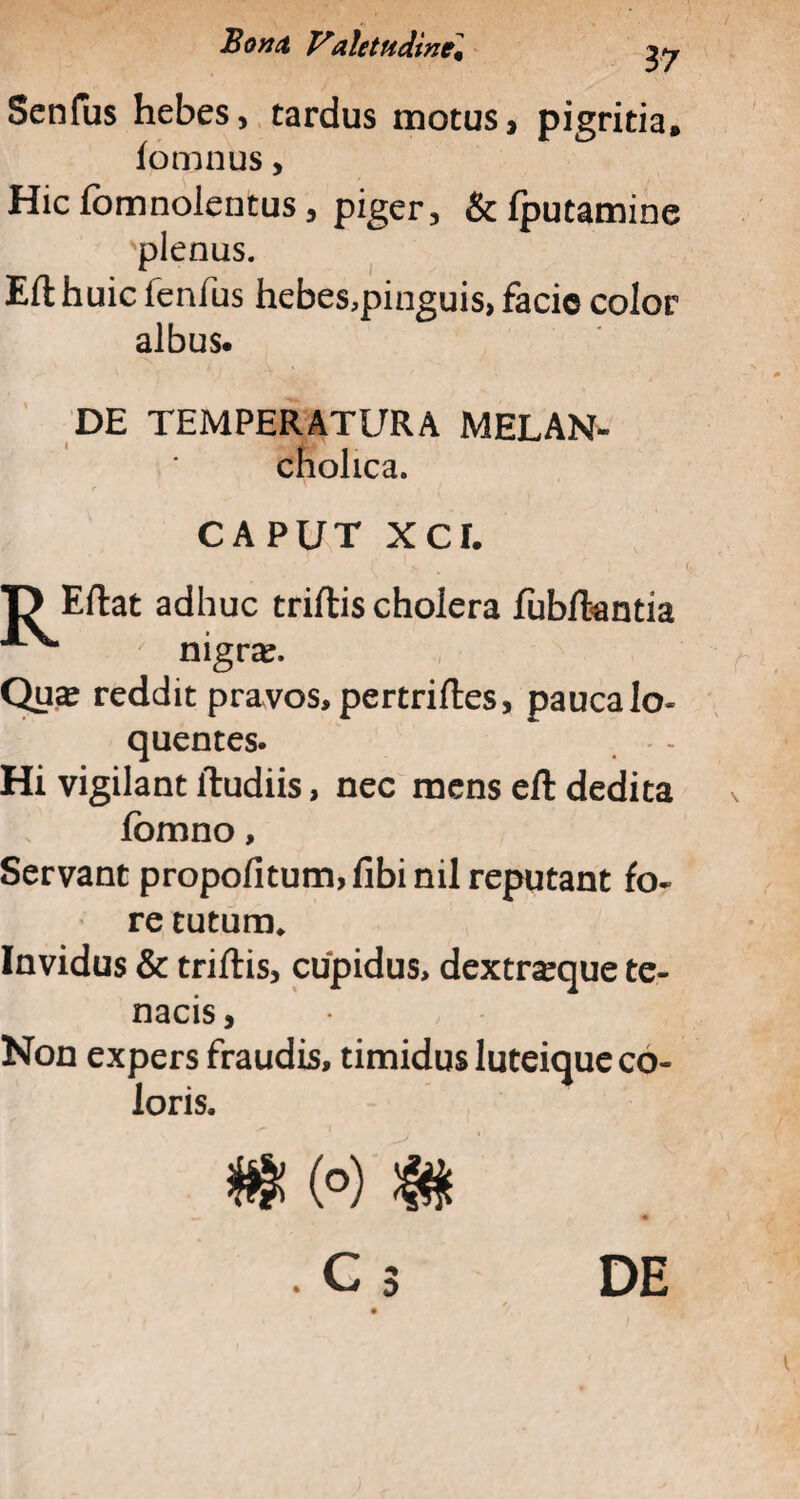 Senfus hebes, tardus motus, pigritia, fomnus, Hicfomnolentus, piger, &fputamine 'plenus. Efthuic fenfus hebes,pinguis, facio color albus. DE TEMPERATURA MELAN- cholica. CAPUT xcr. T> Eftat adhuc triftis cholera fubftantia nigra. Qua? reddit pravos, pertriftes, paucalo- quentes. Hi vigilant ftudiis, nec mens eft dedita jfbmno, Servant propofitum>fibinil reputant fo¬ re tutum* Invidus & triftis, cupidus, dextraque te¬ nacis, Non expers fraudis, timidus luteique co¬ loris.