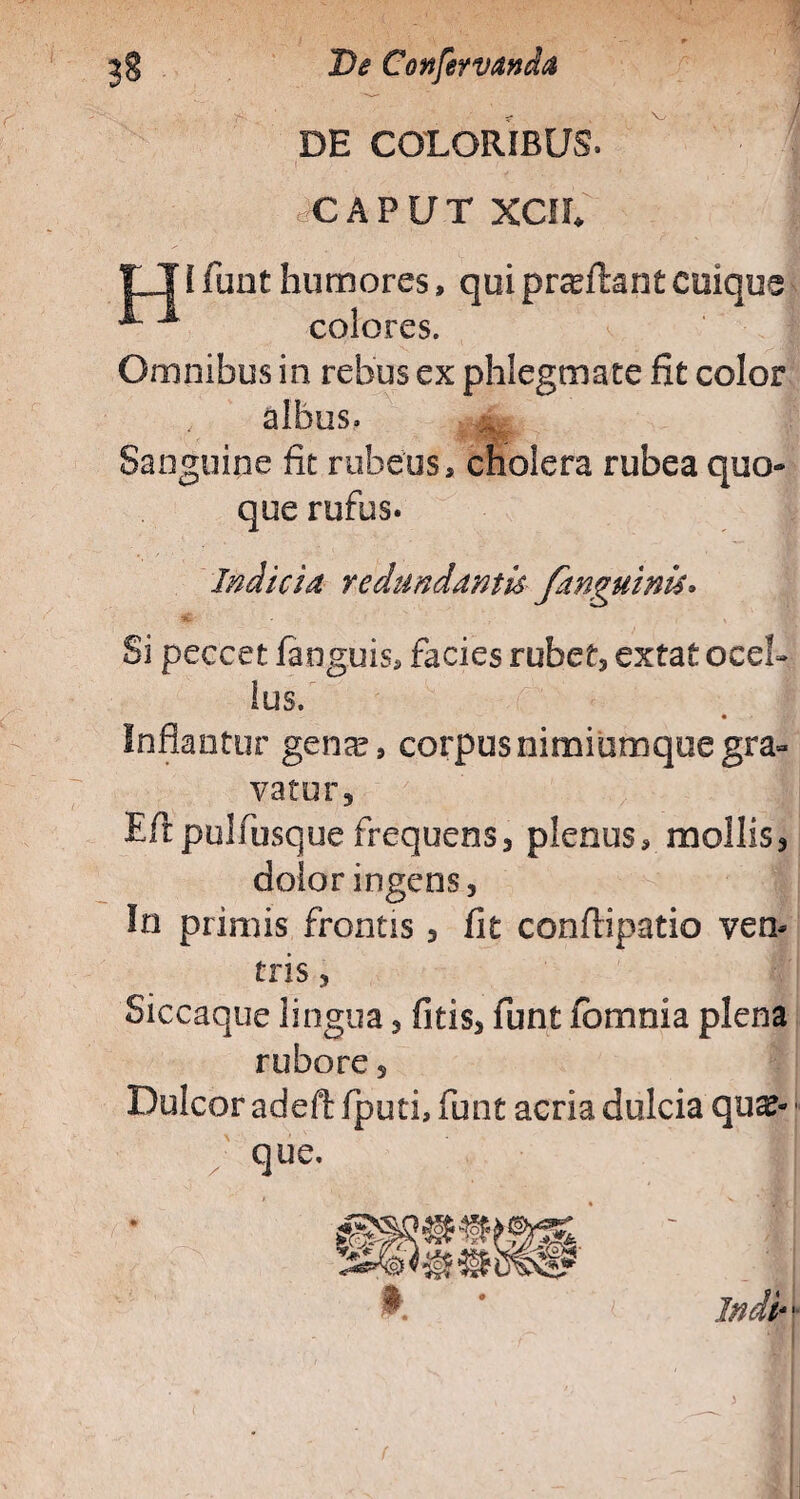 ' /1 r jg D<f Confervanda DE COLORIBUS. gCAPUT xcil r TI funt humores, qui proflant cuique ^ ■* colores. Omnibus in rebus ex phlegmate fit color albus. Sanguine fit rubeus, cholera rubea quo¬ que rufus. Indicia redundantis /anguinis» Si peccet fanguis, facies rubet* extat ocel¬ lus. Inflantur gente, corpus nimiumque gra¬ vatur, Eftpulfusque frequens, plenus, mollis* dolor ingens, In primis frontis * fit confiipatio ven¬ tris , Siccaque lingua * fitis* funt fomma plena rubore * Dulcor adeft fputi, funt acria dulcia qute- ; que.