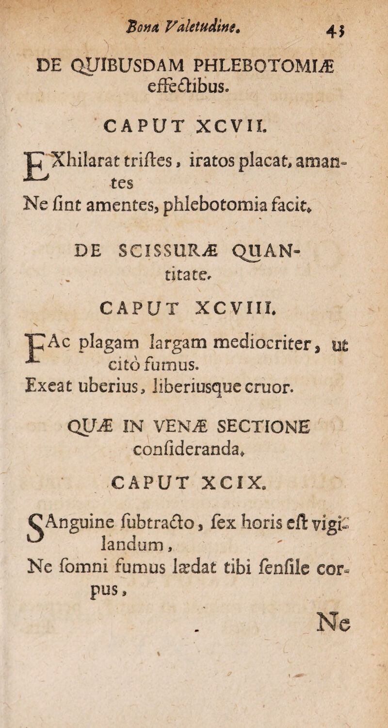 45 DE QUIBUSDAM PHLEBOTOMIA effectibus. CAPUT XCVIL ' » t Xhilarat trifles, iratos placat, aman= ^ tcs Ne fint amentes, phlebotomia facite DE SCISSURA QUAM- titater V -N 1 i CAPUT XCVIIL CAc plagam largam mediocriter, ^ cito fumus. Exeat uberius, Jiberiusqueeruor. QUA IN VENA SECTIONE confideranda* -CAPUT XCIX. C Anguine fubtraCto, fex horis c(l vigi¬ landum , Ne fomni fumus laedat tibi fenfile cor¬ pus. Ne