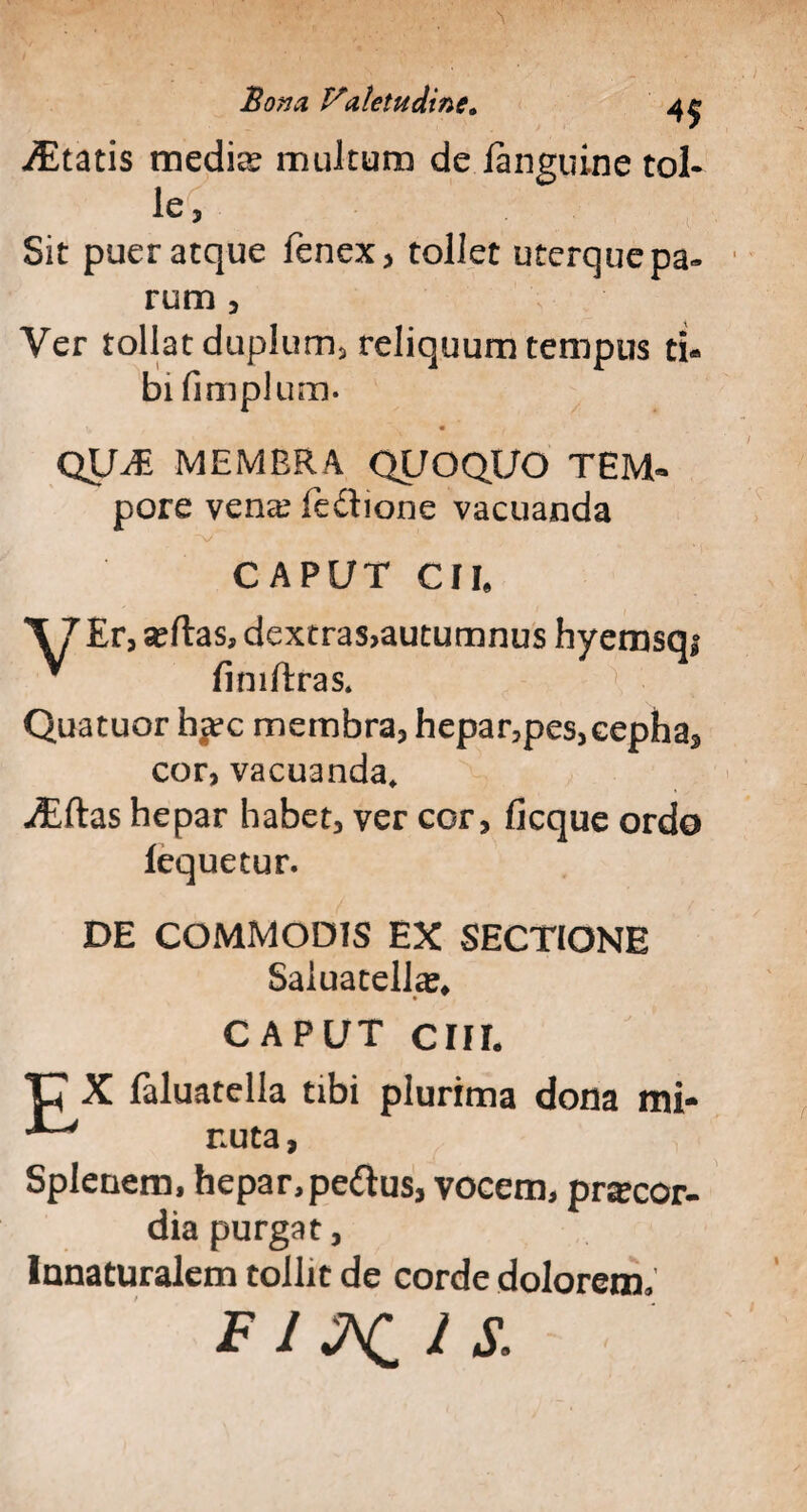 JEtatis medio? multum de langtiine tol¬ le, Sit puer atque fenex, tollet uterque pa¬ rum , Ver tollat duplum, reliquum tempus ti¬ bi fimplum. ^ • QU-di membra quoquo tem- pore vena: feftione vacuanda V CAPUT CII» X7 Er, sertas, dextras,autumnus hyemsqi * fimftras. Quatuor h*ec membra, hepar,pes, eepha3 cor, vacuanda, utftas hepar habet, ver cor, ficque ordo lequetur. DE COMMODIS EX SECTIONE Saiuatella^ CAPUT CIII. ‘U X faluatella tibi plurima dona mi- nuta, Splenem, hepar, pedus, vocem, prsecor- dia purgat, Innaturalem tollit de corde dolorem» FI MIIS.