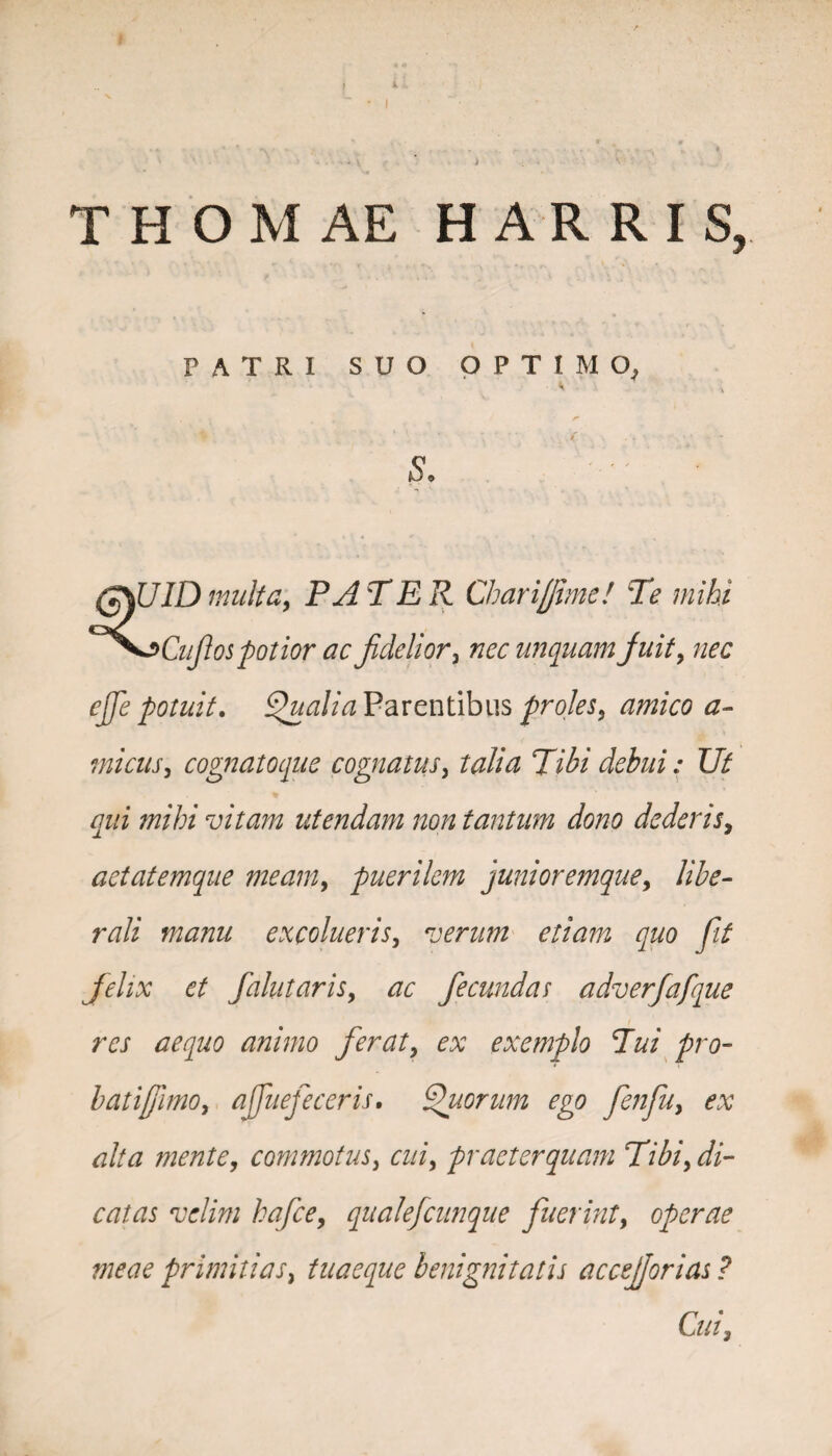THOMAE H A R R I S, patri suo optimo, s. (gSUIDmulta, PATER Charijjime! Te mihi ^Sj>CuJ1os potior ac fidelior, nec unquam fiuit, nec ejfie potuit. Qualia Parentibus proles, amico a- micus, cognatoque cognatus, ta&z 77fo' debui: Ut qui mihi vitam utendam non tantum dono dederis, aetatemque meam, puerilem junioremquey libe¬ rali manu excolueris, verum etiam quo Jit Jelix et fallit aris, ac fecundas adverfafque res aequo animo feraty ex exemplo Tui pro¬ bati (fimo y a ffuefeceris. Quorum ego fenfu, ex alta mente, commotus, a//, praeterquam Tibiy di¬ catas velim hafcey qualefcunque fuerint, operae meae primitias, tuaeque benignitatis accejjorias ? Cui,