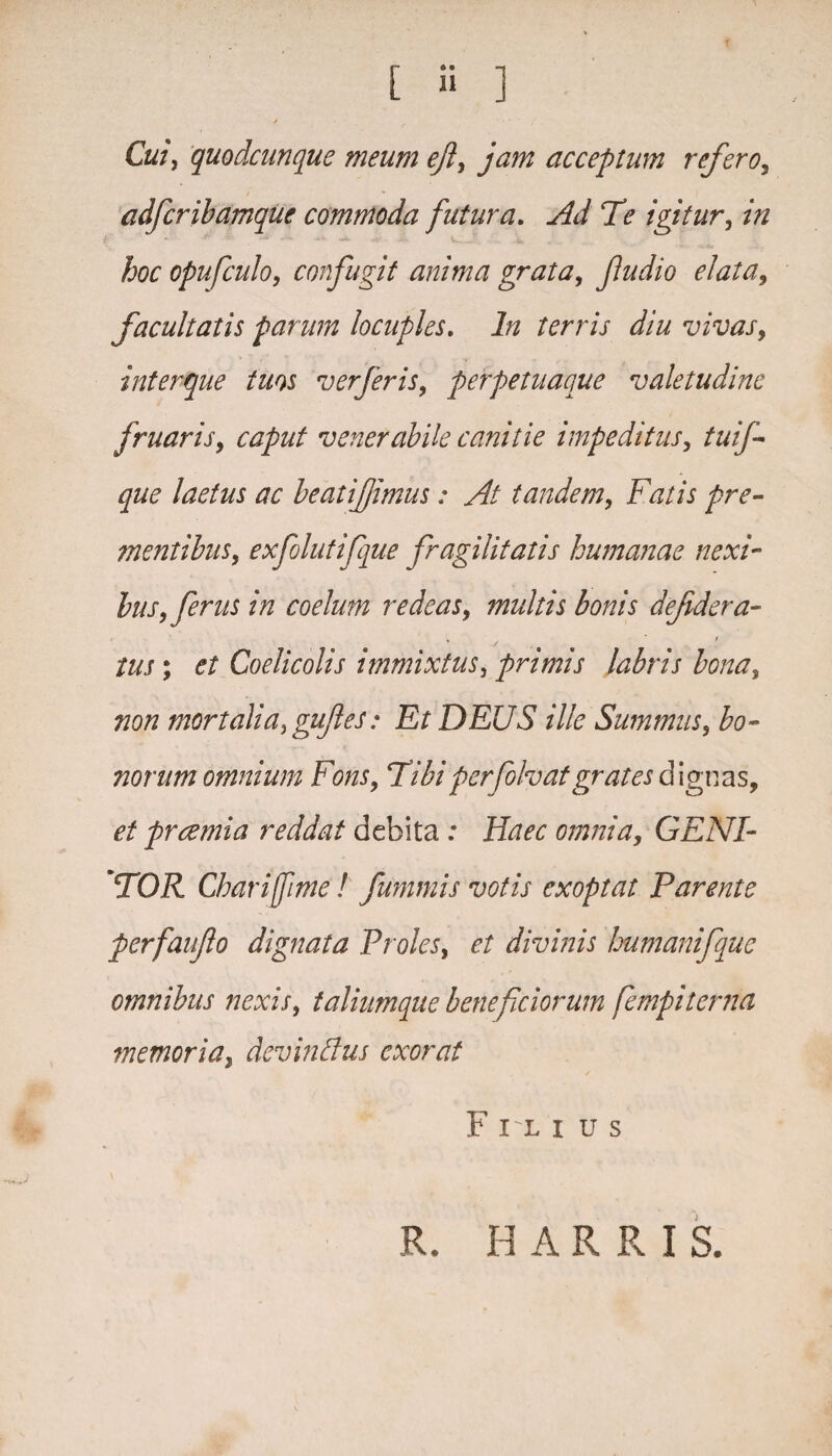 > ' • Cui, quodcunque meum efl, jam acceptum refero, / ■» adfcribamque commoda futura. Ad Te igitur, /V/ hoc opufculo, confugit anima grata, fu dio elata, facultatis parum locuples. In terris diu vivas, interque tuos ver fer is, perpetuaque valetudine fruaris, caput venerabile canitie impeditus, tuif- que laetus ac beatifimus: At tandem, Fatis pre¬ mentibus, exfolutifque fragilitatis humanae nexi¬ bus, ferus in coelum redeas, multis bonis defidera- tus; et Coelicolis immixtus, primis labris bona, non mortalia, guftes: Et DEUS ille Summus, bo¬ norum omnium Fons, Tibiperfolvatgrates dignas, et praemia reddat debita : Haec omnia, GENI¬ TOR Chariffime ! fummis votis exoptat Parente perfaufo dignata Proles, et divinis humanifque omnibus nexis, taliumque benef ciorum fempiterna memoria, devinffus exorat Filiu s R. H A R R I S.