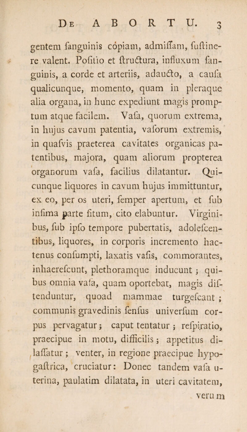 gentem fanguinis copiam, admiffam, fuftine- re valent. Pofitio et ftrudura, influxum fan¬ guinis, a corde et arteriis, adaudo, a caufa qualicunque, momento, quam in pleraque alia organa, in hunc expediunt magis promp¬ tum atque facilem. Vala, quorum extrema, in hujus cavum patentia, vaforum extremis, in quafvis praeterea cavitates organicas pa¬ tentibus, majora, quam aliorum propterea organorum vafa, facilius dilatantur. Qui¬ cunque liquores in cavum hujus immittuntur, ex eo, per os uteri, femper apertum, et fub infima parte fitum, cito dabuntur. Virgini¬ bus, fub ipfo tempore pubertatis, adolefcen- tibus, liquores, in corporis incremento hac¬ tenus confumpti, laxatis vafis, commorantes, inhaerefcunt, plethoramque inducunt ; qui¬ bus omnia vafa, quam oportebat, magis dis¬ tenduntur, quoad mammae turgefcant ; communis gravedinis fenfus univerfum cor¬ pus pervagatur; caput tentatur ; refpi.ratio, praecipue in motu, difficilis; appetitus di- laffatur; venter, in regione praecipue liypo- gaflrica, cruciatur: Donec tandem vafa u- terina, paulatim dilatata, in uteri cavitatem,