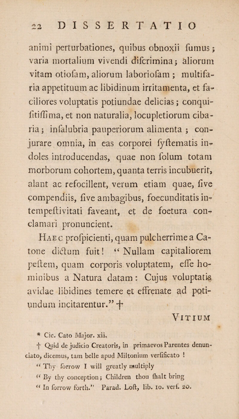 animi perturbationes, quibus obnoxii fumus; varia mortalium vivendi difcrimina; aliorum vitam otiofam, aliorum laboriofam ; multifa¬ ria appetituum ac libidinum irritamenta, et fa¬ ciliores voluptatis potiundae delicias; conqui- fitiffima, et non naturalia, locupletiorum ciba¬ ria; infalubria pauperiorum alimenta ; con¬ jurare omnia, in eas corporei fyflematis in¬ doles introducendas, quae non folum totam morborum cohortem, quanta terris incubuerit, alant ac refocillent, verum etiam quae, five compendiis, five ambagibus, foecunditatis in- tempeft i vitati faveant, et de foetura con¬ clamari pronuncient. Haec profpicienti, quam pulcherrime a Ca¬ tone dictum fuit! “Nullam capitaliorem peflem, quam corporis voluptatem, effe ho¬ minibus a Natura datam: Cujus voluptati^ avidae libidines temere et effrenate ad poti- undum incitarentur.5’ f* Vitium * Cic. Cato Major, xii. 'j' Quid de judicio Creatoris, in primaevos Parentes denun¬ tiato, dicemus, tam belle apud Miltonium verfificato ! “ Thy forrow I will greatly raultiply (< By thy conception; Children thou fhalt bring <( In forrow fortli.” Parad. Loft, lib. io. veri. 20.