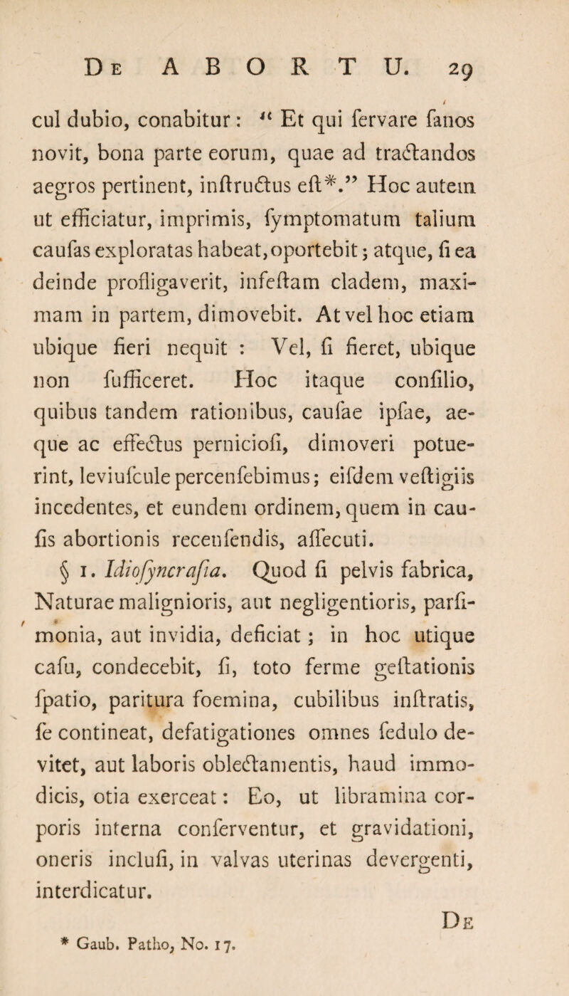 cul dubio, conabitur: u Et qui fervare fanos novit, bona parte eorum, quae ad tractandos aegros pertinent, inftruftus efl:^.” Hoc autem ut efficiatur, imprimis, fymptomatum talium caufas exploratas habeat, oportebit 3 atque, fi ea deinde profligaverit, infeftam cladem, maxi¬ mam in partem, dimovebit. At vel hoc etiam ubique fieri nequit : Vel, fi fieret, ubique non fufficeret. Hoc itaque confilio, quibus tandem rationibus, caulae ipfae, ae¬ que ac effectus perniciofi, dimoveri potue¬ rint, leviuiculepercenfebimus; eifdem veftigiis incedentes, et eundem ordinem, quem in cau- fis abortionis recenfendis, affecuti. § 1. Idiofyncrafia. Quod fi pelvis fabrica. Naturae malignioris, aut negligentioris, parfi- monia, aut invidia, deficiat; in hoc utique cafu, condecebit, fi, toto ferme geitationis fpatio, paritura foemina, cubilibus inftratis, fe contineat, defatigationes omnes fedulo de¬ vitet, aut laboris oblectamentis, haud immo¬ dicis, otia exerceat: Eo, ut libramina cor¬ poris interna conferventur, et gravidationi, oneris inclufi, in valvas uterinas devergenti, interdicatur. De * Gaub. Patho, No. 17.