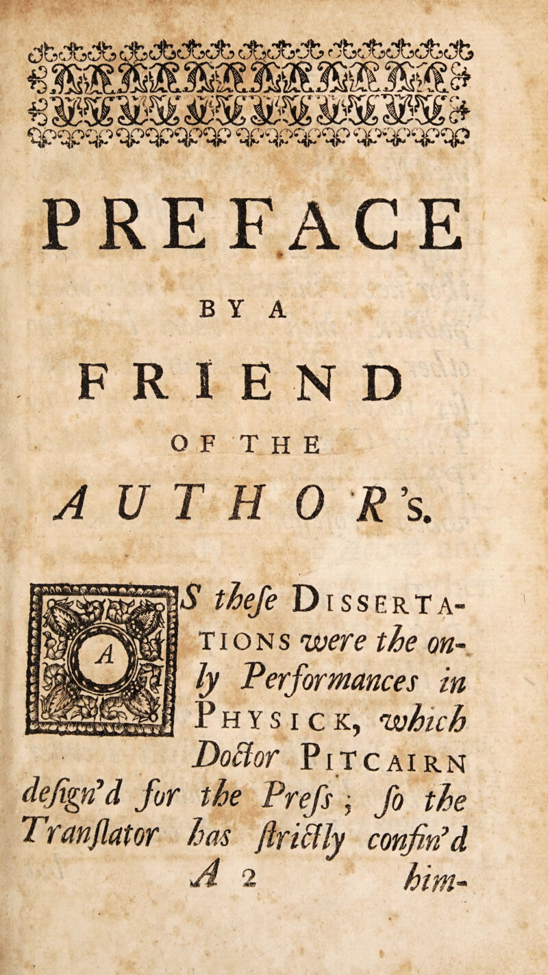 v t B Y A FRIEND OF THE AUTHOR’s. Disserta¬ tions mre the on¬ ly Performances in P H Y S I c K, which Doctor Pitcairn defign’d for the Tran flat or has fo the confin’d