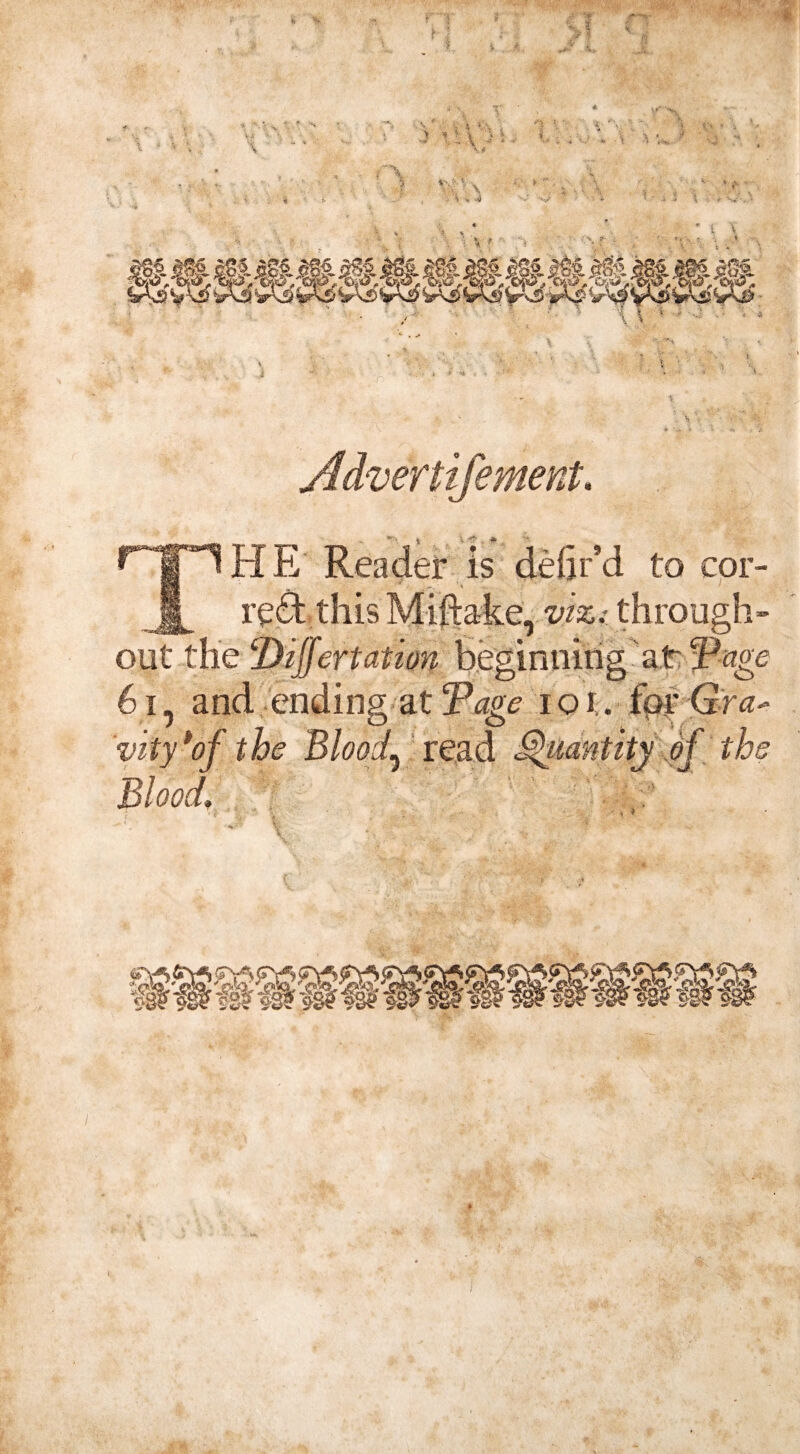 T _ J V ’* •» HE Reader is defir’d to cor¬ rect this Miftake, viz: through¬ out the Differt ation beginning at Vage 61, and ending at Tape ioi. for Gra* J o o ■ vity * of the Bloody read Quantity of the Blood, V