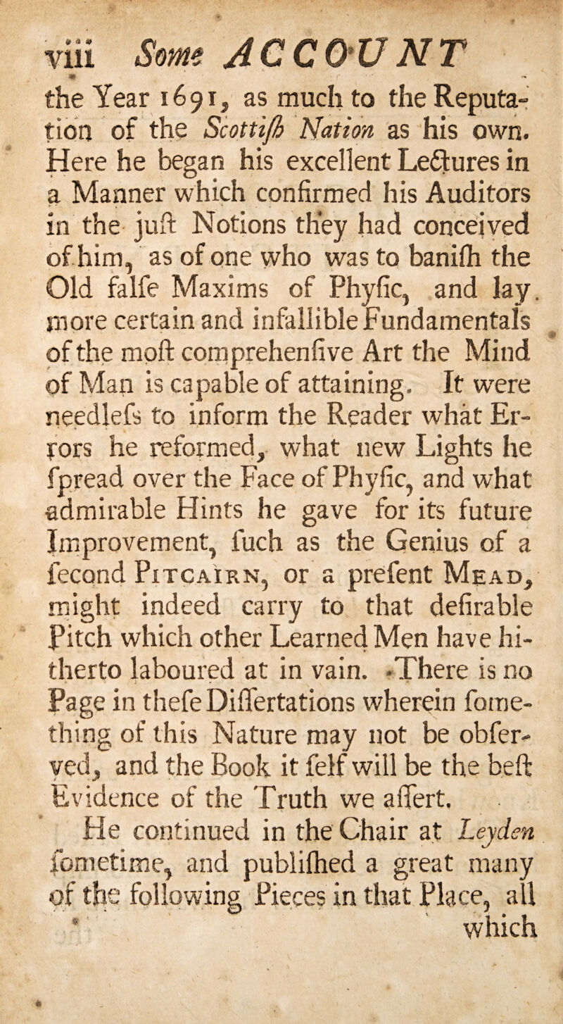 & a s> vui * ACCO'UNT the Year 1691, as much to the Reputa¬ tion of the Scottifi Nation as his own. Here he began his excellent Le&ures in a Manner which confirmed his Auditors in the juft Notions they had conceived of him, as of one who was to banilh the Old falfe Maxims of Phyfic, and lay. more certain and infallible Fundamentals of the mpft com prehen five Art the Mind of Man is capable of attaining. It were needlefs to inform the Reader what Er¬ rors he reformed, what new Lights he fpread over the Face of Phyfic, and what admirable Hints he gave for its future Improvement, fuch as the Genius of a fecond Pitcairn, or a prefent Mead, might indeed carry to that defirable Pitch which other Learned Men have hi¬ therto laboured at in vain. -There is no W ~ V . ' Page in thefe Dififertations wherein fome- thing of this Nature may not be obfer- ved, and the Book it felf will be the beft Evidence of the Truth we affert. He continued in the Chair at Leyden fometime, and publilhed a great many of the following Pieces in that Place, all which