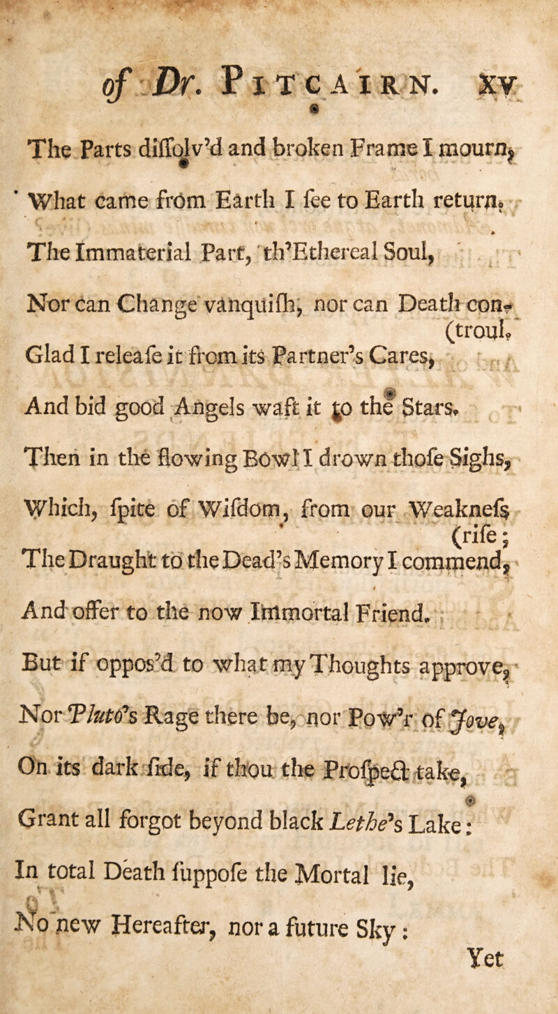 ^ V The Parts diffolv’d and broken Frame I mourn^ ’ What came from Earth I fee to Earth return? ( ' I * The Immaterial Part, th’Ethereal Soul, Nor can Change vanquifh, nor can Death con?. (trouL Glad I releafe it from its Partner’s Cares, % And bid good Angels waft it $p the Stars, Then in the flowing BOW.II drown thofe Sighs, Which, fpite of Wifdom, from our Weaknefs (rife; The Draught to the Dead’s Memory I commend, ♦ And offer to the now Immortal Friend, But if oppos’d to what my Thoughts approve, I Nor Tlute's Rage there be, nor Pow’r of Jove^ On its dark fide, if thou the Profped take, © Grant all forgot beyond black Lethe’s Lake: In total Death fuppofe the Mortal lie, 1 No new Hereafter, nor a future Sky: Yet
