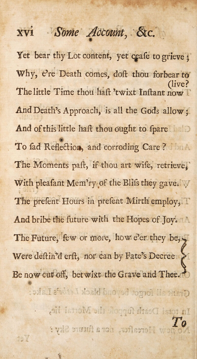 e ;N Yet bear tHy Lot content, yet c^afe to grieve j Why, e’re Death comes, doft thou forbear to , . t (live? The little Time thou haft ’twixt Inftant now And Death’s Approach, is all the Gods allow; And of this little haft thou ought to fpare ^ To fad Reflection, and corroding Care ? The Moments paft, if thou art wife, retrieve, ‘ With pleafant Mem’ry of the Blifs they gave, The prefent Hours in prefent Mirth employ, And bribe the future with the Hopes of Joy* The Future, few or more, how e’er they be, w Were deftin’d erft, nor can by Fate’s Decree > Be now cut off, betwixt the Grave and Thee. - / It. >