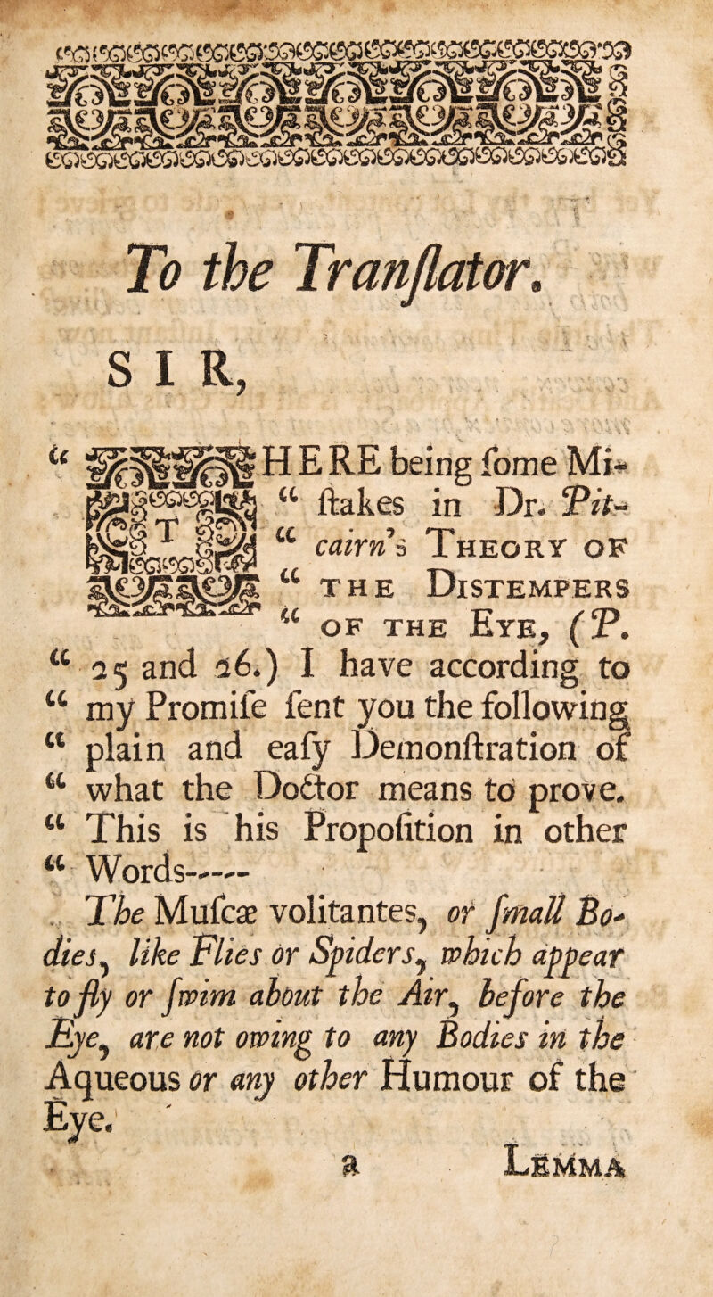To the Tranjlator. s I R tc T S ecs^ssg ome “ ftakes in Dr* Tit- cc cairn 3 Theory of the Distempers of the Eye, (T. tt 25 and 56*) I have according to cc my Promiie lent you the following ct plain and eafy Demonftration of a what the Dodtor means to prove. ct This is his Propofition in other a Words—— The Mufcae volitantes, or fmatt Bo* dies, like Flies or Spiderwhich appear to fly or faint about the Air, before the Eye^ are not owing to any Bodies in the Aqueous or any other Humour of the Eye;