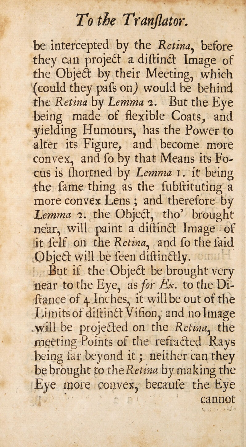 be intercepted by the Retina, before they can project a diftind Image of the Objed by their Meeting, which (could they pals on} would be behind the Retina by Lemma i. But the Eye being made of flexible Coats, and yielding Humours, has the Power to alter its Figure, and become more convex, and fo by that Means its Fo¬ cus is Ihortned by Lemma i. it being the fame thing as the fubftituting a more convex Lens ; and therefore by Lemma a. the Object, tho’ brought near, will paint a diftind Image of it felf on the Retina, and fo the laid Objed will be feen diftindly. But if the Objed be brought very near to the Eye, as for Ex. to the Di- ftance of p Inches, it will be out of the Limits of diftindf Villon, and no Image ,will be projeded on the Retina, the meeting Points of the refraded Rays being far beyond it; neither can they be brought to the Retina by making the Eye more convex, becaufe the Eye tu ' v ! v ' ! 1 5 cannot