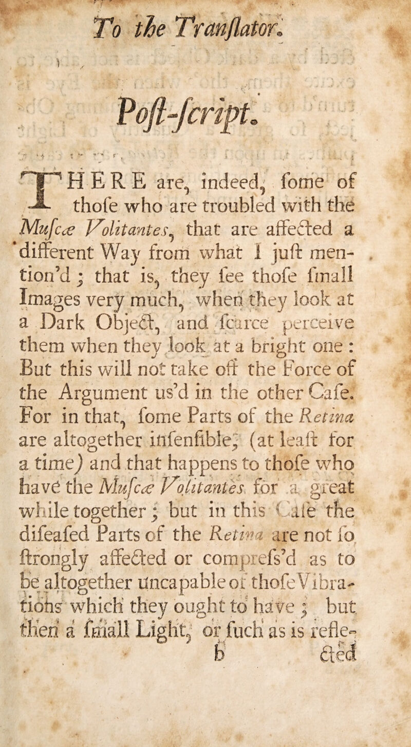 V , THERE are, indeed^ fome of thofe who are troubled with the fi ‘ ( Mufcce Volitantes, that are afteffed a ‘different Way from what 1 juft men¬ tion’d * that is, they fee thofe fmall Images very much, when they look at a Dark Objefi, and fcarce perceive them when they look at a bright one : Rut this will not take off the Force of the Argument us’d in the other Cafe. For in that, fome Parts of the Retina, are altogether ittfenftble, (at lea ft for O s\ a time) and that happens to thofe who have the MufcJ Volitantes, for a. great while together ; but in this Cate the difeafed Parts of the Retina are not fo < ' ■ F ftrongly affeffed or comprefs’d as to be altogether uncapableof thofe Vibra- \  ~r < O X fiohs which they ought to have I but,
