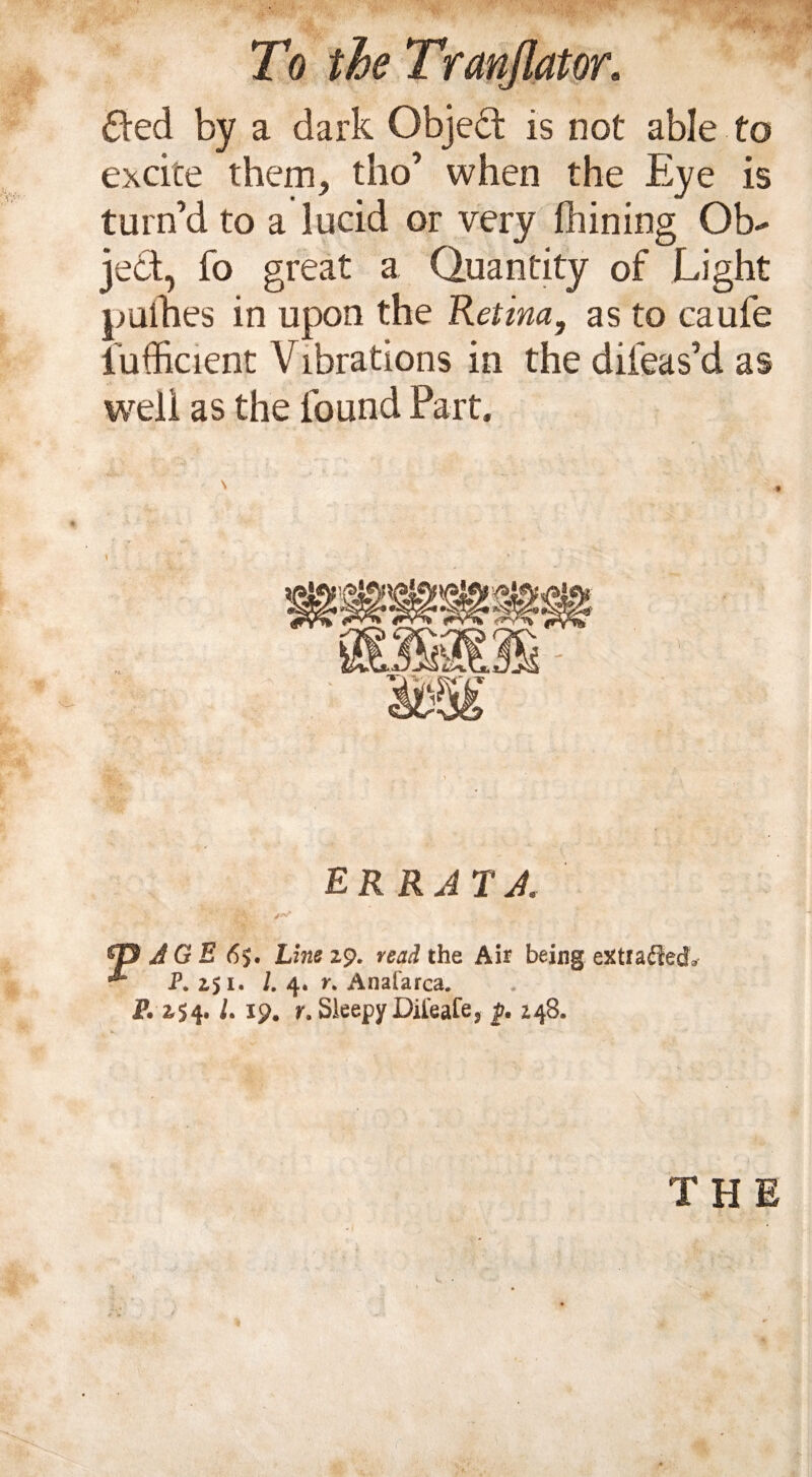 6ted by a dark Object is not able to excite them, tho’ when the Eye is turn’d to a lucid or very fhining Ob¬ ject, fo great a Quantity of Light pulhes in upon the Retina, as to caufe fufficient Vibrations in the difeas’d as well as the found Part. ERRATA > A G E 6$. Line 29. read the Air being eXtfaffed* P. 251. /. 4. n Anafarca. P. 254. /. 19. r. Sleepy Dil'eafe5 j?. 248. THE
