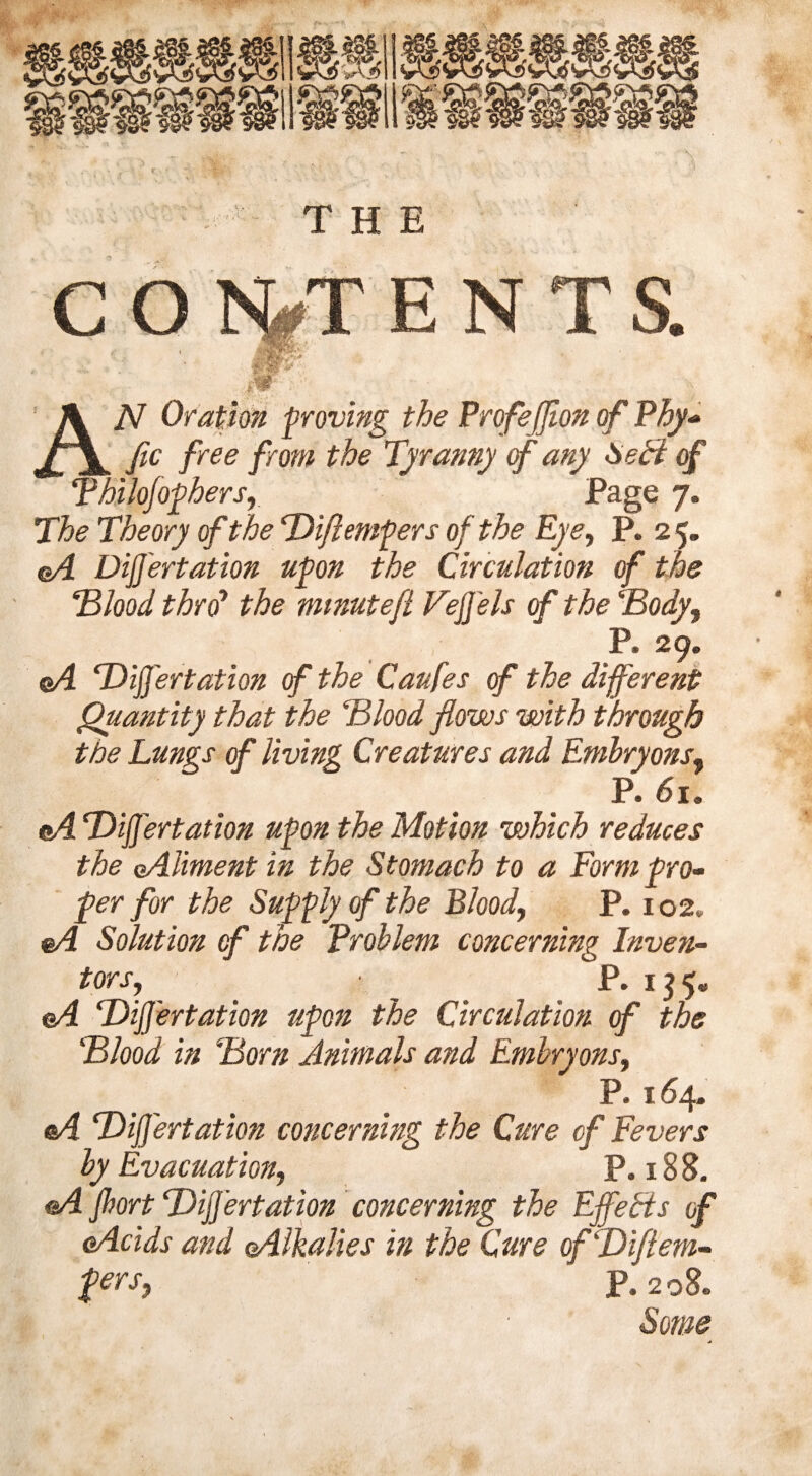 C O 1%T E N T S. f I AN Oration proving the Profeffion of Phy- fic free from the Tyranny of any Seff of Thilofophers, Page 7. The Theory of the Diftempers of the Eye, P. 25. c/4 DijJ'ertation upon the Circulation of the Blood thro’ mmutefl VejJ'els of the Body, P. 29. ©4 ‘DijJ'ertation of the Caufes of the different Quantity that the Blood flows with through the Lungs cf living Creatures and Embryons, P. 6u eA DijJ'ertation upon the Motion which reduces the Aliment in the Stomach to a Form pro¬ fer for the Supply of the Blood, P. 102. A Solution cf the Problem concerning Inven¬ tors, P. 135. A DijJ'ertation upon the Circulation cf the Blood in Born Animals and Embry ons, P. 164. eA DijJ'ertation concerning the Cure cf Fevers by Evacuation, P. 18 8. A Jhort DijJ'ertation concerning the EffeEts of Acids and (Alkalies in the Cure ofDiftem- fers, P.208.