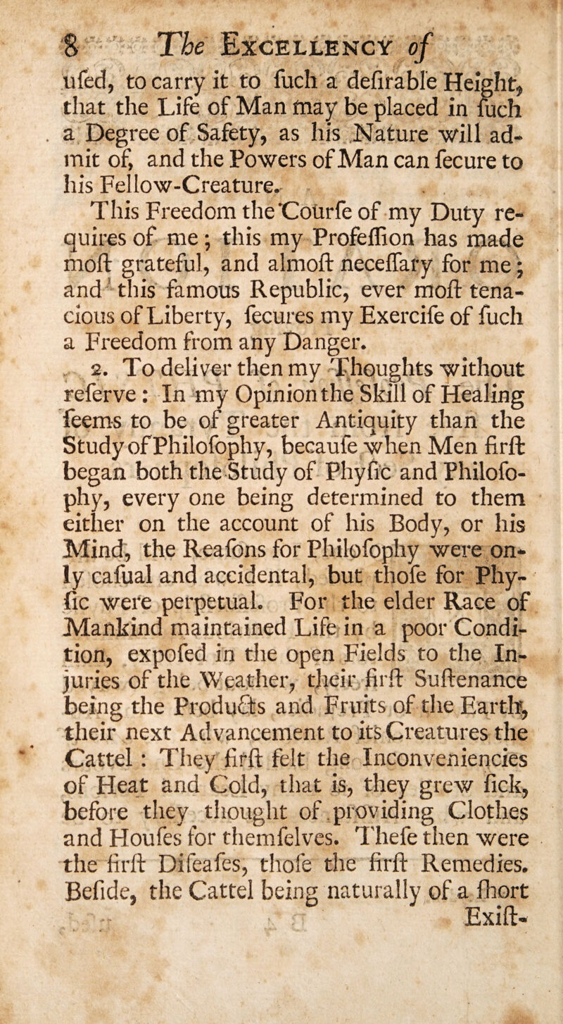 * . S The Excellency of tiled, to carry it to fuch a deferable Height, that the Life of Man fnay be placed in fuch . a Degree of Safety, as his Nature will ad¬ mit of, and the Powers of Man can fecure to his Fellow-Creature. This Freedom the'CoUrfe of my Duty re¬ quires of me; this my Profeffion has made moft grateful, and almoft neceffary for me; and this famous Republic, ever moft tena¬ cious of Liberty, fecures my Exercife of fuch a Freedom from any Danger. 2. To deliver then my Thoughts without referve: In my Opinion the Skill of Healing feems to be of greater Antiquity than the Study of Philofophy, becaufe when Men firft began both the Study of Phyfic and Philofo¬ phy, every one being determined to them either on the account of his Body, or his Mind, the Reafons for Philofophy were on¬ ly cafual and accidental, but thofe for Phy¬ fic were perpetual. For the elder Race of Mankind maintained Life in a poor Condi¬ tion, expofed in the open Fields to the In¬ juries of the Weather, their firft Suftenance being the Products and Fruits of the Earth, their next Advancement to its Creatures the Cattel: They firft felt the Inconveniencies of Heat and Cold, that is, they grew fick, before they thought of providing Clothes and Floufes for themfelves. Thefe then were the firft Difeafes, thofe the firft Remedies. Befide, the Cattel being naturally of a fhort Exift-