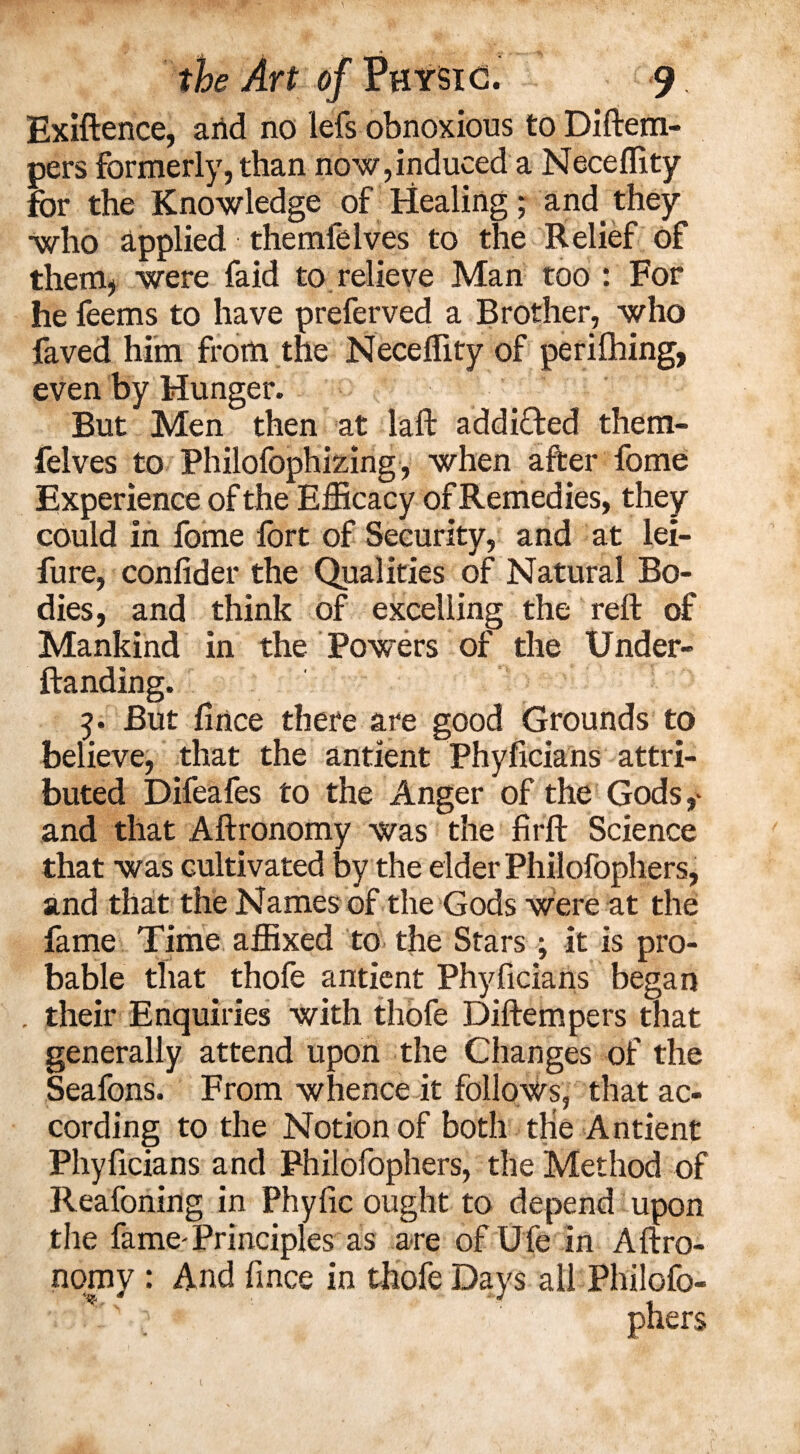 Exiftence, arid no lefs obnoxious to Diftem- pers formerly, than now, induced a Neceffity for the Knowledge of Healing; and. they •who applied themfeIves to the Relief of them* were faid to relieve Man too : For he feems to have preferved a Brother, who faved him from the Neceffity of perifhing, even by Hunger. But Men then at laft addifted them- felves to PhilofophMrig, when after fome Experience of the Efficacy of Remedies, they could in fome fort of Security, and at lei- fure, confider the Qualities of Natural Bo¬ dies, and think of excelling the reft of Mankind in the Powers of the Under- ftanding. But ft nee there are good Grounds to believe, that the antient Phyficians attri¬ buted Difeafes to the Anger of the Gods,- and that Aftronomy was the firft Science that was cultivated by the elder Philofophers, and that the Names of the Gods were at the fame Time affixed to the Stars ; it is pro¬ bable that thofe antient Phyficians began their Enquiries with thofe Diftempers that generally attend upon the Changes of the Seafons. From whence it follows, that ac¬ cording to the Notion of both die Antient Phyficians and Philofophers, the Method of Reafoning in Phyfic ought to depend upon the fame-Principles as are of Ufe in Aftro- nomy : And fince in thofe Days all Philofo¬ phers 1