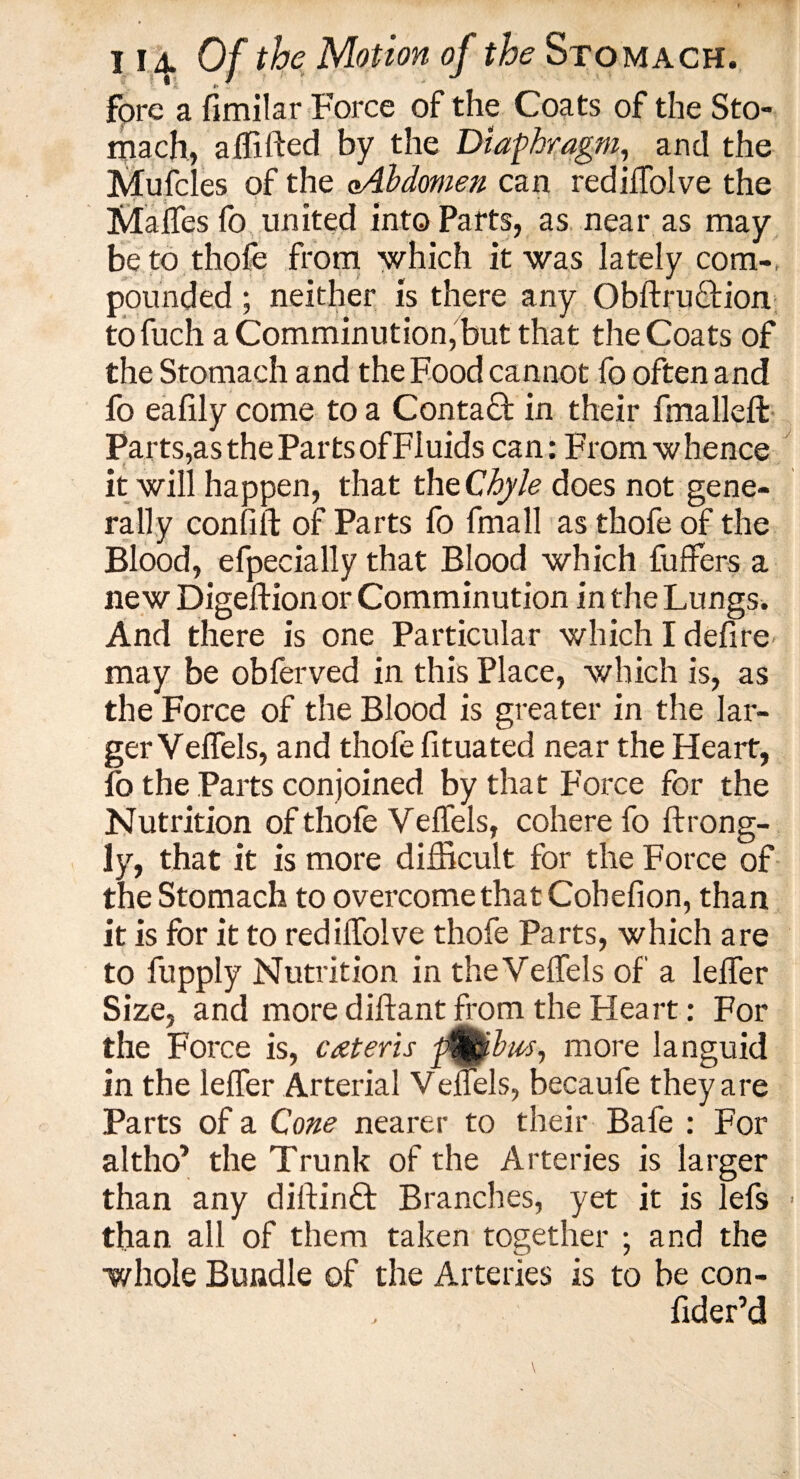 fpre a fimilar Force of the Coats of the Sto¬ mach, affifted by the Diaphragm, and the Mufcles of the oAhdmen can rediifolve the Malfes fo united into Parts, as near as may be to thofe from which it was lately com-, pounded ; neither is there any Obftrnotion to fuch a Comminution,but that the Coats of the Stomach and the Food cannot fo often and fo eafily come to a Contact in their fmalleft Parts,as the Parts of Fluids can: From whence it will happen, that the Chyle does not gene¬ rally confift of Parts fo fmall as thofe of the Blood, efpecially that Blood which fuffers a new Digeftionor Comminution in the Lungs. And there is one Particular which I defire may be obferved in this Place, which is, as the Force of the Blood is greater in the lar¬ ger Velfels, and thofe fituated near the Heart, fo the Parts conjoined by that Force for the Nutrition of thofe Yelfels, cohere fo ftrong- ly, that it is more difficult for the Force of the Stomach to overcome that Cohelion, than it is for it to rediifolve thofe Parts, which are to fupply Nutrition in the Yelfels of a lelfer Size, and more dilfant from the Heart: For the Force is, cateris more languid in the lelfer Arterial Velfels, becaufe they are Parts of a Cone nearer to their Bafe : For altho* the Trunk of the Arteries is larger than any diftinft Branches, yet it is lefs - than, all of them taken together ; and the whole Bundle of the Arteries is to be con- fider’d