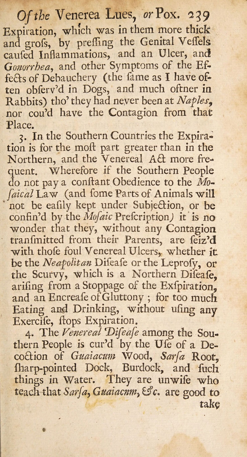 Expiration, which was in them more thick and grofs, by prefling the Genital Veflels caufed Inflammations, and an Ulcer, and Gonorrhea, and other Symptoms of the Ef¬ fects of Debauchery (the fame as I have of¬ ten obferv’d in Dogs, and much oftner in Rabbits) tho’ they had never been at Naples, nor cou’d have the Contagion from that Place. 3. In the Southern Countries the Expira¬ tion is for the moft part greater than in the Northern, and the Venereal Aft more fre¬ quent. Wherefore if the Southern People do not pay a conflant Obedience to the Mo~ faical Law (and fome Parts of Animals will ' not be eafily kept under Subjection, or be confin’d by the Mofaic Prefcription) it is no wonder that they, without any Contagion tranfmitted from their Parents, are feiz’d with thole foul Venereal Ulcers, whether it be the Neapolitan Difeafe or the Leprofy, or the Scurvy, which is a Northern Difeafe, arifing from a Stoppage of the Exfpiration, and an Encreafe of Gluttony ; for too much Eating and Drinking, without ufing any Exercife, flops Expiration. 4. The Venereal Difeafe among the Sou¬ thern People is cur’d by the Ufe of a De¬ coction of Guaiacum Wood, Sarfa Root, fharp-pointed Dock, Burdock, and fucli things in Water. They are unwife who teach that Sarja, Guaiacnm} c. are good to take