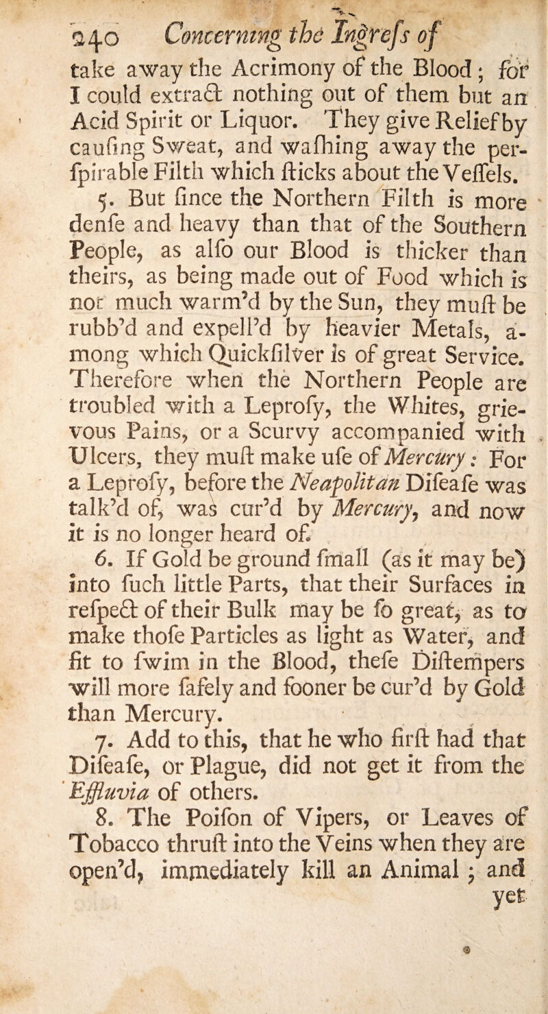take away the Acrimony of the Blood ; for I could extra# nothing out of them but an Acid Spirit or Liquor. They give Relief by caufing Sweat, and wafhing away the per- fpirable Filth which flicks about the Velfels. 5. But fince the Northern Filth is more denfe and heavy than that of the Southern People, as alfo our Blood is thicker than theirs, as being made out of Food which is not much warm’d by the Sun, they muft be rubb’d and expelPd by heavier Metals, a- mong which Quickfilver is of great Service. Therefore when the Northern People are troubled with a Leprofy, the Whites, grie¬ vous Pains, or a Scurvy accompanied with Ulcers, they muft make ufe of Mercury; For a Leprofy, before the Neapolitan Difeafe was talk’d of, wa£ cur’d by Mercury, and now it is no longer heard of 6. If Gold be ground fmall (as it may be) into fuch little Parts, that their Surfaces in refpe# of their Bulk may be fo great, as to make thofe Particles as light as Water, and fit to fwim in the Blood, thefe Diftempers will more fafely and fboner be cur’d by Gold than Mercury. 7. Add to this, that he who firft had that Difeafe, or Plague, did not get it from the Effluvia of others. 8. The Poifon of V ipers, or Leaves of Tobacco thruft into the Veins when they are open’d, immediately kill an Animal; and yet