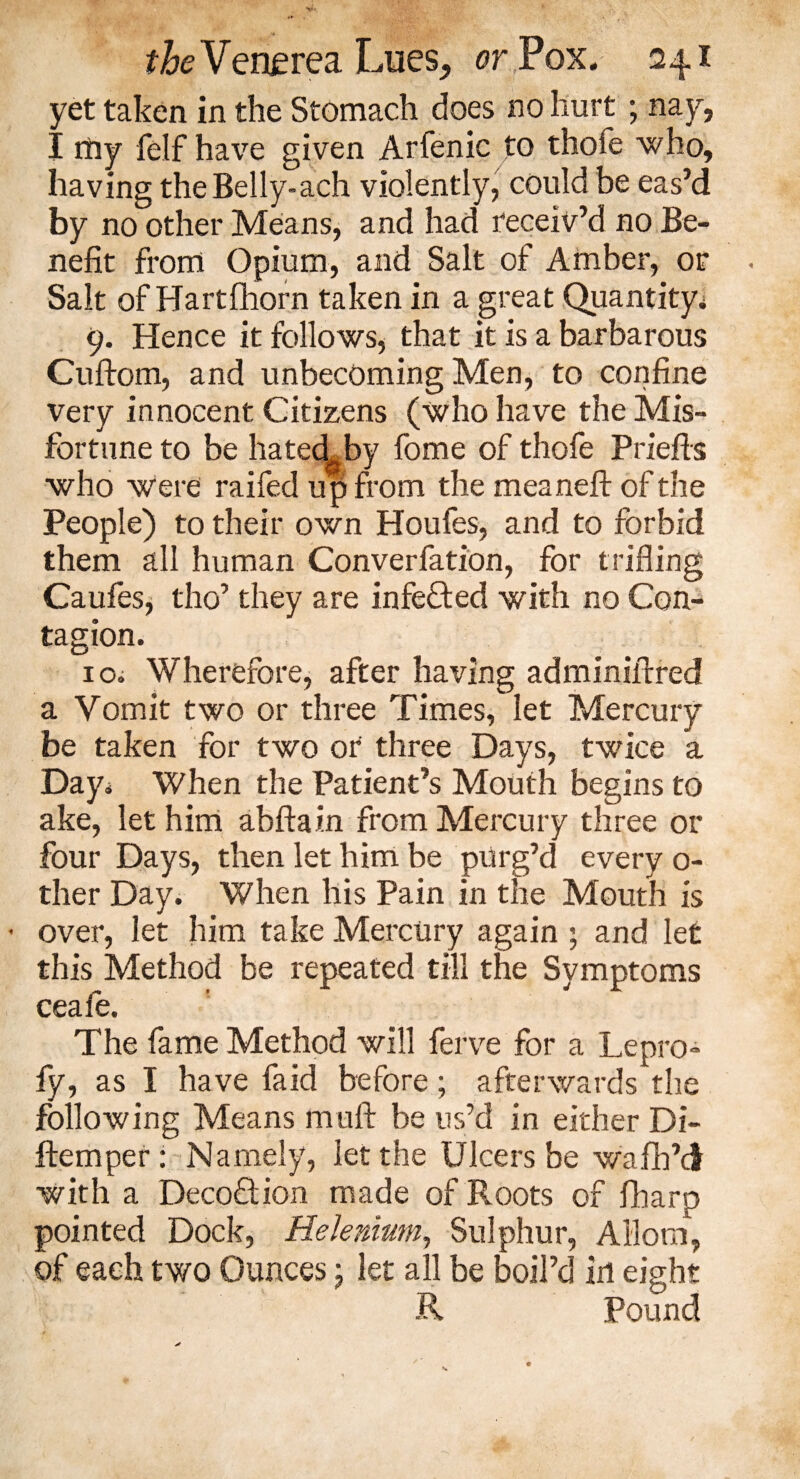 yet taken in the Stomach does no hurt ; nay, I my felf have given Arfenic to thole who, having the Belly-ach violently, could be eas’d by no other Means, and had receiv’d no Be¬ nefit from Opium, and Salt of Amber, or Salt of Hartfhorn taken in a great Quantity; 9. Hence it follows, that it is a barbarous Cuftom, and unbecoming Men, to confine very innocent Citizens (who have the Mis¬ fortune to be hatecLby fome of thofe Priefis who were raifed up from the meaneft of the People) to their own Houfes, and to forbid them all human Converfation, for trifling Caufes, tho’ they are infected with no Con¬ tagion. r 10. Wherefore, after having adminiilred a Vomit two or three Times, let Mercury be taken for two or three Days, twice a Day; When the Patient’s Mouth begins to ake, let him abftain from Mercury three or four Days, then let him be purg’d every o- ther Day. When his Pain in the Mouth is • over, let him take Mercury again ; and let this Method be repeated till the Symptoms ceaie. The fame Method will ferve for a Lepro- fy, as I have fa id before; afterwards the following Means mull be us’d in either Di- ftemper: Namely, let the Ulcers be wafh’d with a Decoftion made of Roots of fharp pointed Dock, Helenium, Sulphur, Ailorn, of each two Ounces; let all be boil’d in eight R Pound