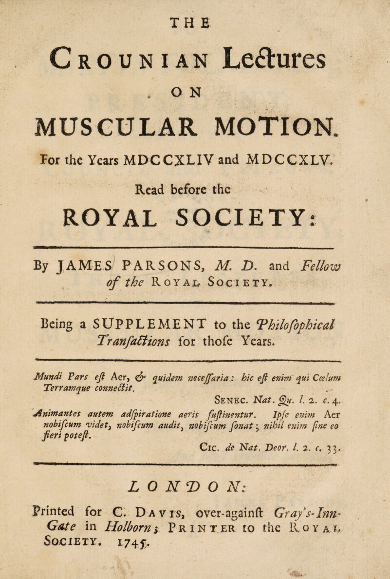 THE C r o u n i an Le&ures * O N • . . . • v V- - MUSCULAR MOTION. For the Years MDCCXLIV and MDCCXLV. Read before the ROYAL SOCIETY: By JAMES PARSONS, M. D. and Fellow of the Royal Society. Being a SUPPLEMENT to the Thilofophical Tranfattions for thofe Years. Mundt Pars efi Aer, <& quidem necejfaria: hie ejl enim qui Cesium Terramque conneBit. Senec. Nat. gu. 1. 2. c. 4. Animantes autem adfpiratione aeris fufiinentur. Ipje enim Aer nobifeum videt3 nobifeum audit} nobifeum fonat j nihil enim fine eo fieri potefi. Cic. de Nat. Deor. 1. 2. c. 33. LONDON: Printed for C. Davis, over-againft Gray’s-Inn- Gate in Holborns Printer to the Ro y al Society. 1745;.