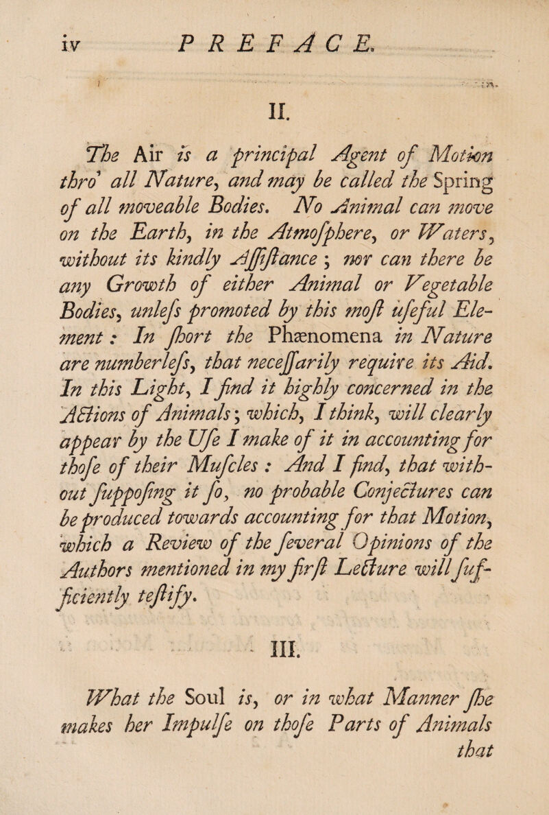 II. The Air is a principal Agent of Motion thro all Nature, and may be called the Spring of all moveable Bodies. No Animal can move on the Earth, in the Atmofphere, or Waters, without its kindly Affiance; mr can there be any Growth of either Animal or Vegetable Bodiesj unlefs promoted by this mojl ufeful Ele¬ ment : In fort the Phenomena in Nature are numberlefs, that necejjarily require its Aid. In this Light, I find it highly concerned in the AElions of Animals; which., I think, will clearly appear by the Ufe I make of it in accounting for thofe of their Mufcles : And I find, that with¬ out fuppofing it fo, no probable Conjectures can be produced towards accounting for that Motion, which a Review of the feveral Opinions of the Authors mentioned in my fir ft LeAure willfuf- ficiently tefiify. - ' - III. What the Soul is, or in what Manner fe makes her Impulfe on thofe Parts of Animals that