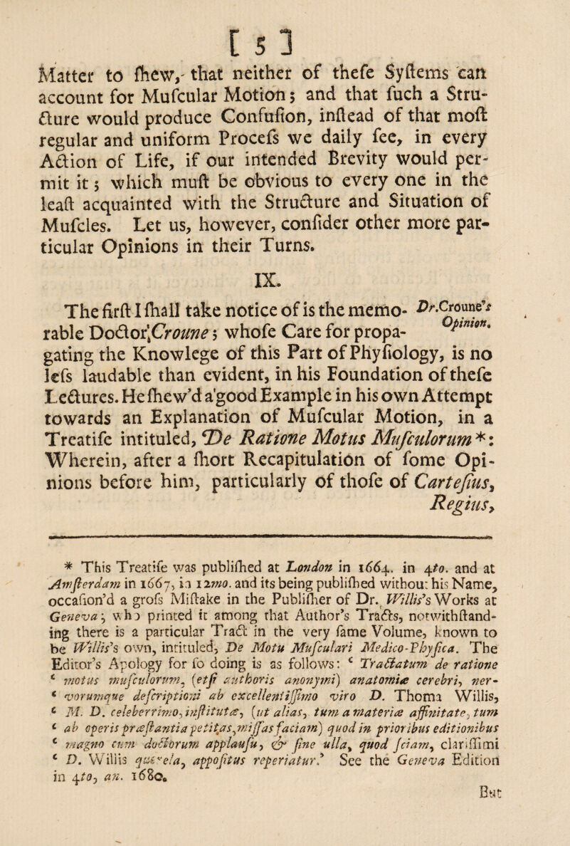 Matter to fhewy that neither of thefe Syftems can account for Mufcular Motion; and that fuch a Stru¬ cture would produce Confufion, inflead of that moft regular and uniform Procefs we daily fee, in every Action of Life, if our intended Brevity would per¬ mit it 5 which muft be obvious to every one in the lead acquainted with the Strufture and Situation of Mufcles. Let us, however, confider other more par¬ ticular Opinions in their Turns. IX. The firft I fhall take notice of is the memo- Dr.Cronne,t rable 'DoS.os\Croune; whofe Care for propa- t,mm' gating the Knowlege of this Part of Phyfiology, is no lefs laudable than evident, in his Foundation of thefe LeCtures. He fhew’d a'good Example in his own Attempt towards an Explanation of Mufcular Motion, in a Treatife intituled, ©<? Rat tone Riot us Mitfculorum *: Wherein, after a Ihort Recapitulation of fome Opi¬ nions before him, particularly of thofe of Cartejius, Regius, * This Treatife was publifhed at London in 1664. in 4to. and at Amflerdam in 1067, ii 12mo. and its being publifhed without his Name, occafion’d a grofs Mi flake in the Publiflier of Dr. Willis’s Works at Geneva \ who printed it among that Author’s Trails, notwithfland- ing there is a particular Tradl in the very fame Volume, known to be Willis's own, intituled, De Motu Mufculari Medico-Vhyfua. The Editor’s Apology for fo doing is as follows: c TraBatum de ratione i mctus mitfculorum, (etfi anthoris anonymi) anatomia cerebri, ner* c vorumque defer ip tioni ab excellent iff mo njiro D. Thoma Willis, c M. D. celeberrmo-tinftitutdSj (ut alias, turn a materia affnitate^tum c ab operis praflantiapetityts^mijfasfaciatri) quod in prioribus editionibus c magno cum do thrum applaufu, fine ulla% quod Jciam, clariflimi c D. Willis qcc€vela^ appofitus reperiaturSee the Geneva Edition in 4to7 an. 16 Sc* But