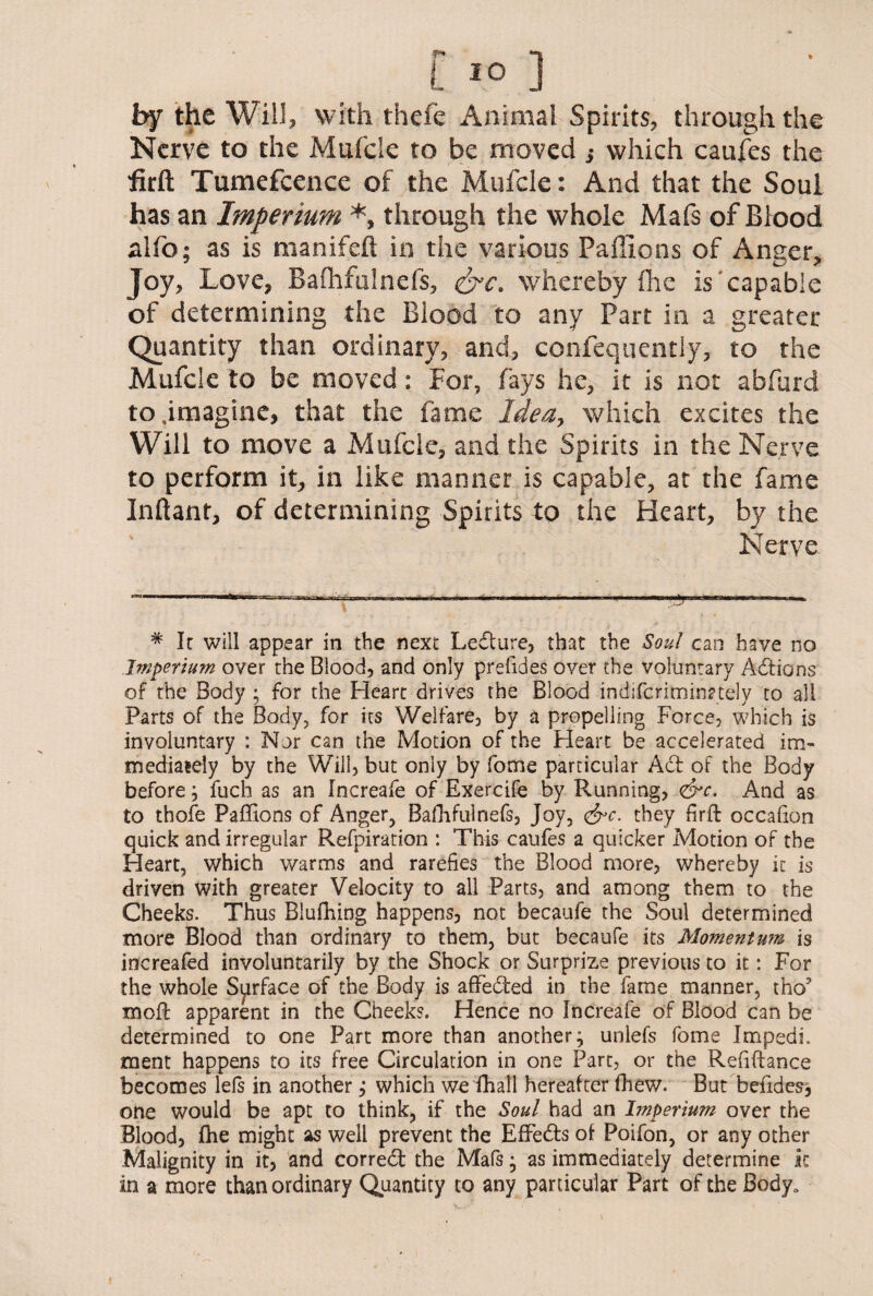 by the Will, with thefe Animal Spirits, through the Nerve to the Mufcle to be moved ,* which caufes the firft Tumefcence of the Mufcle: And that the Soul has an Imperium *, through the whole Mafs of Blood alfo; as is manifeft in the various Paffions of Anger, Joy, Love, Bafhfulnefs, &c. whereby flic is'capable of determining the Blood to any Part in a greater Quantity than ordinary, and, confequently, to the Mufcle to be moved: For, fays he, it is not abfurd to .imagine, that the fame Idea, which excites the Will to move a Mufcle, and the Spirits in the Nerve to perform it, in like manner is capable, at the fame Inftant, of determining Spirits to the Heart, by the Nerve # Ic will appear in the next Ledture, that the Soul can have no Imperium over the Blood, and only prefides over the voluntary Actions of the Body ; for the Heart drives the Blood indifcriminztely to all Parts of the Body, for its Welfare, by a propelling Force, which is involuntary : Nor can the Motion of the Heart be accelerated im¬ mediately by the Will, but only by fome particular Act of the Body before, fuch as an Increafe of Exercife by Running, <&c. And as to thofe Paffions of Anger, Bafhfulnefs, Joy, &c. they firft occafion quick and irregular Refpiration : This caufes a quicker Motion of the Heart, which warms and rarefies the Blood more, whereby it is driven with greater Velocity to all Parts, and among them to the Cheeks. Thus Blufhing happens, not becaufe the Soul determined more Blood than ordinary to them, but becaufe its Momentum is increafed involuntarily by the Shock or Surprize previous to it: For the whole Surface of the Body is aflfedted in the fame manner, tho? moft apparent in the Cheeks. Hence no Increafe of Blood can be determined to one Part more than another; unlefs fome Impedi. ment happens to its free Circulation in one Part, or the Refinance becomes lels in another; which we fhall hereafter (hew. But befides, one would be apt to think, if the Soul had an Imperium over the Blood, fhe might as well prevent the Effects of Poifon, or any other Malignity in it, and correct the Mafs; as immediately determine ic in a more than ordinary Quantity to any particular Part of the Body.