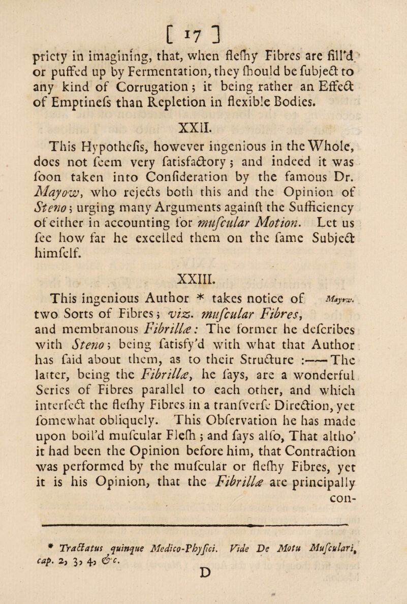priety in imagining, that, when flefliy Fibres are fill'd or puffed up by Fermentation, they fhould be fubjed to any kind of Corrugation 5 it being rather an Effect of Emptinefs than Repletion in flexible Bodies. XXII. Th is Hypothefis, however ingenious in the Whole, does not feem very fatisfadory ; and indeed it was foon taken into Conftderation by the famous Dr. Mayow, who rejeds both this and the Opinion of Stem 5 urging many Arguments againft the Sufficiency of cither in accounting for mufcular Motion. Let us fee how far he excelled them on the fame Subjed himfelf. XXIII. This ingenious Author * takes notice of Mayra?. two Sorts of Fibres; viz. mufcular Fibres, and membranous Fibrillie: The former he deferibes with Stem 5 being fatisfy'd with what that Author has faid about them, as to their Strudure :-The latter, being the Fibrill'<ey he fays, are a wonderful Series of Fibres parallel to each other, and which interfed the flcfhy Fibres in a tranfverfe Diredion, yet fomewhat obliquely. This Obfervation he has made upon boil'd mufcular Flefh 5 and fays alfo, That altho* it had been the Opinion before him, that Contradion was performed by the mufcular or flefhy Fibres, yet it is his Opinion, that the FibrilU ate principally con- * Trattatus quinine Medico-Thyfici. D Vide De Motu Mufcularit