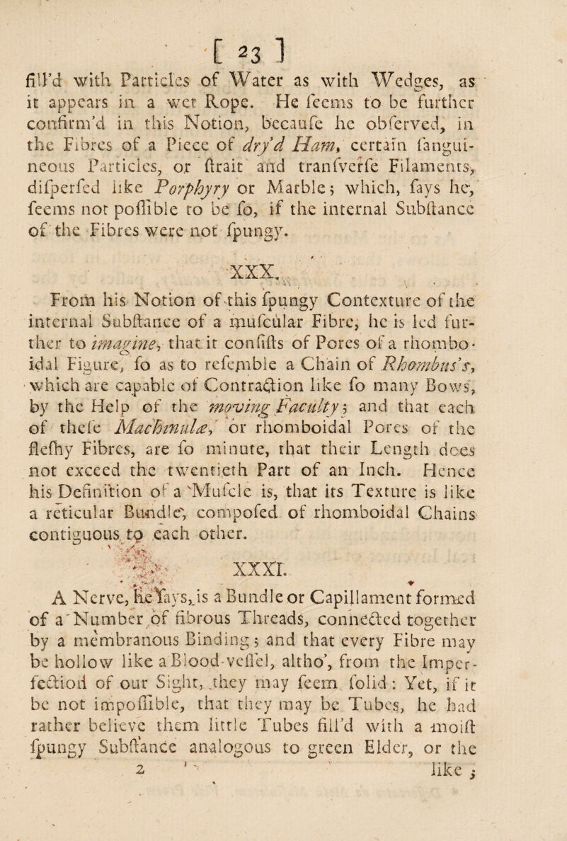 fill’d with Particl es of Water as with We dees, as it appears in a wet Rope. He feems to be further confirm’d in this Notion, becaufe he obferved, in the Fibres of a Piece of dr/d Ham, certain fangui- neous Particles, or ftrait and tranfverfe Filaments, difperfed like Porphyry or Marble; which, fays he, feems not poffibie to be fo, if the internal Subftance of the Fibres were not fpungy. From his Notion of this fpungy Contexture of the internal Subftance of a mufcular Fibre, he is led fur¬ ther to imagine, that it confifts of Pores of a rhombo* idai Figure, fo as to rcfe/nble a Chain of Rhombus sy which are capable of Contraction like fo many Bows, by the Help of the moving Faculty 5 and that each of thefe MacBmuLeor rhomboidal Pores of the fkfhy Fibres, are fo minute, that their Length does not exceed the twentieth Part of an Inch. Hence his Definition of a dVJufcle is, that its Texture is like a reticular Bundle', compofed. of rhomboidal Chains contiguous to each other. ■’> v.w • <•*; - . - * * xxxx A Nerve, heVaysJs a Bundleor Capillament formed of a'Number of fibrous Threads, conneded together by a membranous Binding j and that every Fibre may be hollow like a Blood-veftel, altho’, from the Impcr- fediod of our Sight, ghey may feem. folid : Yet, if it be not impofiible, that they may be Tubes, he had rather believe them little Tubes fill’d with a moift fpungy Subftance analogous to green Elder? or the 2 *' ' like ;