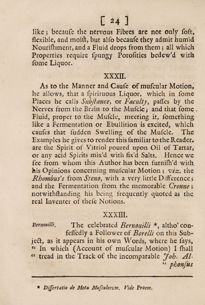 like 5 becaufe the nervous Fibres are not only foft, flexible, and moift, but alfo becaufe they admit humid Nourifhment, and a Fluid drops from them 5 all which Properties require fpungy Porofities bedew'd with fome Liquor* XXXII. As to the Manner and Caufe of mufcular Motion, he allows, that a fpirituous Liquor, which in fome Places he calls Subfiance, or Faculty, pafles by the Nerves from the Brain to the MulcLe; and that fome r Fluid, proper to the Mufcle, meeting it, fomething like a Fermentation or Ebullition is excited, which caufes that fudden Swelling of the Mufcle. The Examples he gives to render this familiar to the Reader, are the Spirit of Vitriol poured upon Oil of Tartar, or any acid Spirits mix'd with fix'd Salts. Hence we fee from whom this Author has been furnifh'd with his Opinions concerning mufcular Motion ; viz. the Rhombus's from Stenoy with a very little Difference $ and the Fermentation from the memorable Croune; notwithftanding his being frequently quoted as the real Inventer of thefe Notions. XXXIII. Bernouilli. The celebrated Bernouilli *, altho' con- fefiedly a Follower of Borelli on this Sub¬ ject, as it appears in his own Words, where he fays, “ In which (Account of mufcular Motion) I fhall “ tread in the Track of the incomparable Job. Ah c< phonfus * Dijfertatio de Motu Mufculorum. Vide Vroem.