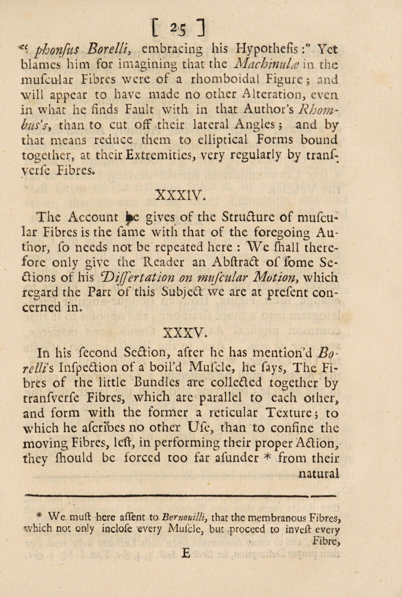 [ *5: ** phonfus Borelli, embracing his HypothecsYet blames him for imagining that the Mach inula in the mufcular Fibres were of a rhomboidai Figure; and will appear to have made no other Alteration, even in what he finds Fault with in that Author's Rhom¬ bus's-, than to cut off* their lateral Angles 5 and by that means reduce them to elliptical Forms bound together, at their Extremities, very regularly by tranf- yerfe Fibres* XXXIV. The Account ^e gives of the Structure of mufcu¬ lar Fibres is the fame with that of the foregoing Au¬ thor, fo needs not be repeated here : We fhall there¬ fore only give the Reader an Abftrad of fome Se¬ ctions of his ‘Differtation on mufcular Motion, which regard the Part of this Subject we are at prefent con¬ cerned in. XXXV. In his fecond Sedion, after he has mention'd Bo: relit s Infpedion of a boil’d Mufcle, he fays. The Fi¬ bres of the little Bundles are colleded together by tranfverfe Fibres, which are parallel to each other, and form with the former a reticular Texture; to which he aferibes no other Ufe, than to confine the moving Fibres, left, in performing their proper Adion, they fhould be forced too far afunder * from their natural * We mu ft here aflent to ’Rtvnouilli, that the membranous Fibres, which not only inclofe every Mufcle, but proceed to inveft every Fibre, E