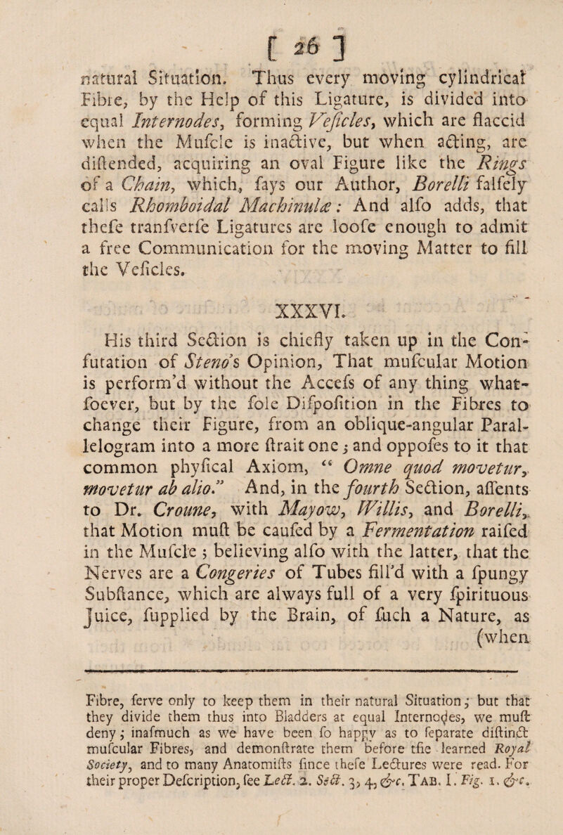 natural Situation. Thus every moving cylindrical: Fibre, by the Help of this Ligature, is divided into equal InternodeSy forming Vejicles, which are flaccid when the Mtifcle is inactive, but when afting, are diftended, acquiring an oval Figure like the Rings of a Chain, which, fays our Author, Borelli falfeiy calls Rhomboidal Machinalie: And alfo adds, that thefe tranfverjfe Ligatures are loofe enough to admit a free Communication for the moving Matter to fill the Veficles. XXXVI. His third Seftion is chiefly taken up in the Con¬ futation of Stem s Opinion, That mufcular Motion is perform’d without the Accefs of any thing what- foever, but by the foie Difpofition in the Fibres to change their Figure, from an oblique-angular Paral¬ lelogram into a more ftrait one j and oppofes to it that common phyflcal Axiom, “ Omne quod movetur movetur ab alio.” And, in the fourth Section, aflents to Dr. Croune, with Mayow> Willis, and Borelli,, that Motion mad be caufed by a Fermentation raifed in the Mufcle ; believing alfo with the latter, that the Nerves are a Congeries of Tubes fill’d with a fpungy Subftance, which are always full of a very fpirituous juice, fupplied by the Brain, of fuch a Nature, as (when «■■■* ....1 nunI ■ ■■«■ . n . > Fibre, ferve only to keep them in their natural Situation, but that they divide them thus into Bladders at equal Internodes, we muft deny ,* inafmuch as we have been fo happy as to feparate diftind mufcular Fibres, and demonftrate them before tfie learned Royal Society, and to many Anatomifts fince thefe Lectures were read. For their proper Defcription, fee Left. 2. Sect. 3, 4, <&c. Tab. I. Fig. 1.