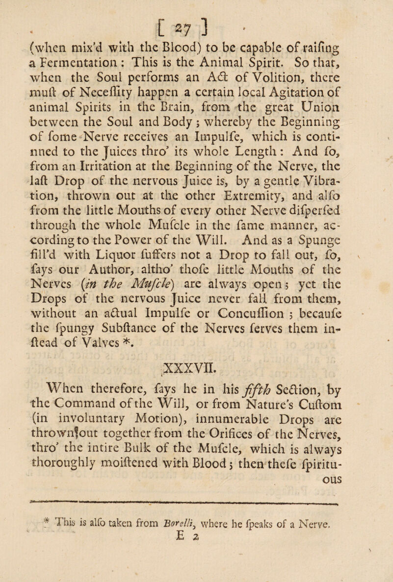 (when mix’d with the Blood) to be capable of railing a Fermentation : This is the Animal Spirit. So that* when the Soul performs an Ad: of Volition, there muft of Neceffity happen a certain local Agitation of animal Spirits in the Brain, from the great Union between the Soul and Body; whereby the Beginning of fome Nerve receives an Impulfe, which is conti¬ nued to the Juices thro its whole Length: And fo, from an Irritation at the Beginning of the Nerve, the laft Drop of the nervous Juice is, by a gentle Vibra¬ tion, thrown out at the other Extremity, and alfo from the little Mouths of every other Nerve difperfed through the whole Mufcle in the fame manner, ac¬ cording to the Power of the Will. And as a Spunge fill’d with Liquor fufFers not a Drop to fall cut, fo, fays our Author, altho’ thofe little Mouths of the Nerves [in the Mufcle) are always open, yet the Drops of the nervous Juice never fall from them, without an adual Impulfe or Concuflion 5 becaufe the fpungy Subftance of the Nerves ferves them in- dead of Valves *. XXXVII. When therefore, fays he in his fifth Sedion, by the Command of the Will, or from Nature’s Cuftom (in involuntary Motion), innumerable Drops are thrownfout together from the Orifices of the Nerves, thro’ the intire Bulk of the Mufcle, which is always thoroughly moiftened with Blood $ then thefe fpiritu- ous 1 his is alio taken from Hovelli^ where he fpeaks of a Nerve, E z