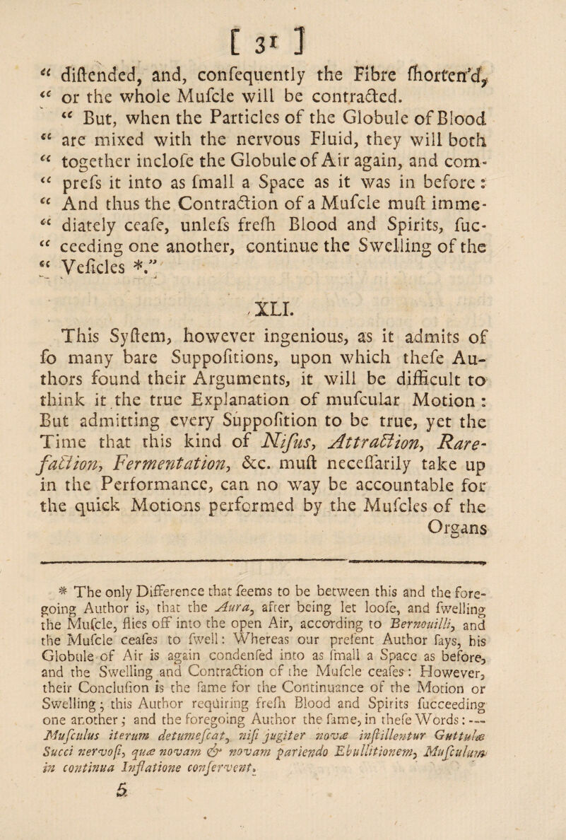 41 diftended, and, confequently the Fibre ffiorterfd^ or the whole Mufcle will be contracted. u But, when the Particles of the Globule of Blood cc are mixed with the nervous Fluid, they will both c< together inclofe the Globule of Air again, and com- “ prefs it into as fmall a Space as it was in before: cc And thus the Contraction of a Mufcle muft imme* “ diately ceafe, unlefs frefh Blood and Spirits, fuc- “ ceeding one another, continue the Swelling of the « Veficles W __ -U , ILL This Syftem, however ingenious, as it admits of fo many bare Suppofitions, upon which thefe Au¬ thors found their Arguments, it will be difficult to think it the true Explanation of mufcular Motion: But admitting every Suppofition to be true, yet the Time that this kind of Nifus, Attractions Rare• factions Fermentations dec. muft necefiarily take up in the Performance, can no way be accountable for the quick Motions performed by the Mufcles of the Organs * The only Difference that feems to be between this and the fore¬ going Author is, that the Aura, after being let loofe, and fwelling the Mufcle, flies off into the open Air, according to Bernouilli, and the Mufcle ceafes to fwell: Whereas our prefent Author fays, his Globule of Air is again condenfed into as fmall a Space as before, and the Swelling and Contradtion of the Mufcle ceafes : However, their Conclufion is the fame for the Continuance of the Motion or Swelling; this Author requiring frefh Blood and Spirits fucceeding one another,* and the foregoing Author the fame, in thefe Words : — Mufcuius iterum detumefleat, nifi jugiter novas inflillentur Guttuiee Sued nervop, qua novam <& novam pariendo Ebullitionem^ Mu feu lam- in continua Inflations confervent, &
