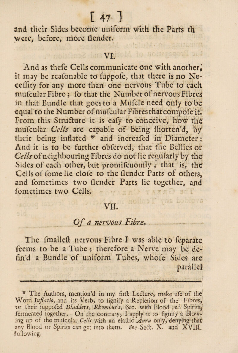 and their Sides become uniform with the Parts th were, before, more (lender. VI. And as thefe Cells communicate one with another^ it may be reafonable to fuppofe, that there is no Ne- ceflity for any more than one nervous Tube to each mufcular Fibre $ fo that the Number of nervous Fibres in that Bundle that goes to a Mufcle need only to be equal to the Number of mufcular Fibres that compofe it. From this Structure it is eafy to conceive, how the mufcular Cells are capable of being (horten'd, by their being inflated * and increafed in Diameter: And it is to be further obferved, that tlie Bellies or Cells of neighbouring Fibres do not lie regularly by the Sides of each other, but promifeuoufly ; that is, the Ceils of fome lie clofe to the (lender Parts of others, and fometimes two (lender Parts lie together, and fometimes two Cells. VII. Of a nervous Fibre. . The (mailed nervous Fibre I was able to feparate feems to be a Tube 5 therefore a Nerve may be de¬ fin'd a Bundle of uniform Tubes, whofe Sides are parallel * The Authors, mention’d in my firft Ledture, make ufe of the Word Inflation and its Verb, to fignify a Repletion of the Fibres, or their iuppofed Bladders, Rhombus's, &cc. with Blood and Spirits^ fermented together. On the contrary, I apply it to fignify a Blow* ing up of the mufcular Cells with an elaftic Aura only, denying that any Blood or Spirits can get into them. #?e-Se&. X. and XVIII. following.